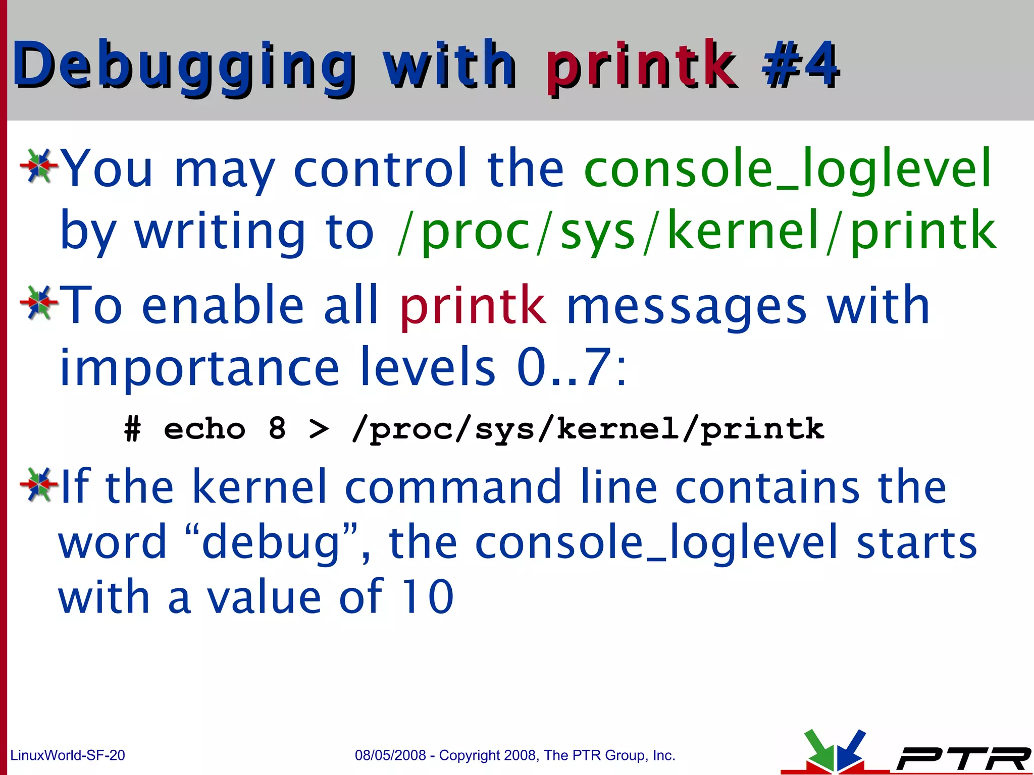 Debugging with  printk  #4 You may control the  console_loglevel  by writing to  /proc/sys/kernel/printk To enable  all  printk  messages with importance levels 0..7: # echo 8 > /proc/sys/kernel/printk If the kernel command line contains the word “debug”, the console_loglevel starts with a value of 10 