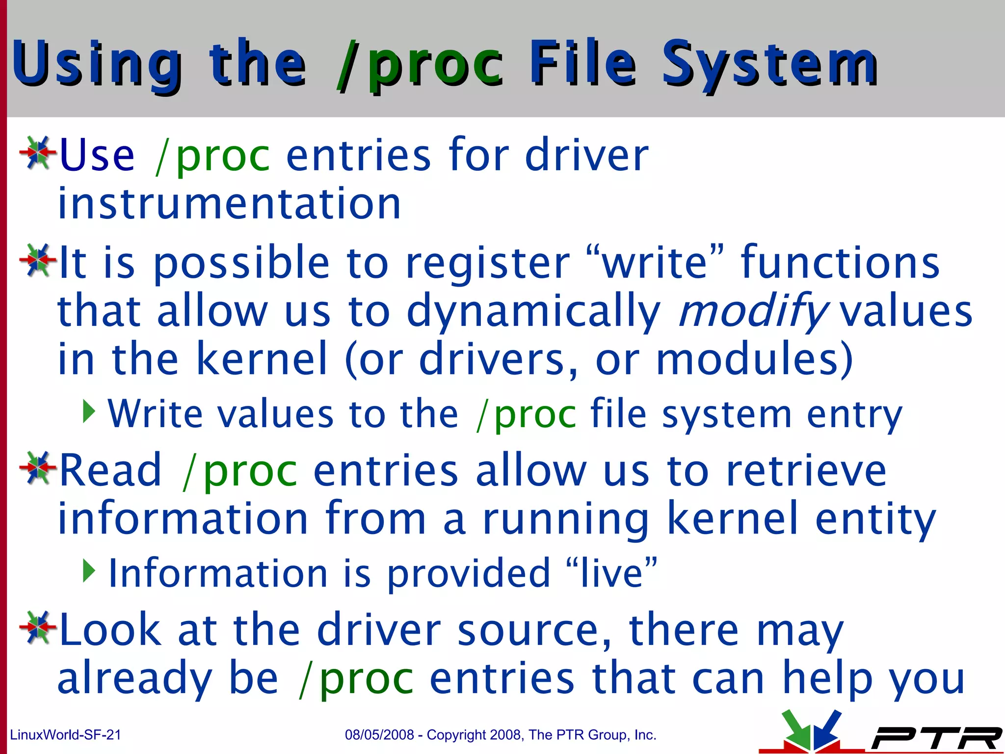 Using the  /proc  File System Use   /proc  entries for driver instrumentation It is possible to register “write” functions that allow us to dynamically  modify  values in the kernel (or drivers, or modules)  Write values to the  /proc  file system entry Read  /proc  entries allow us to retrieve information from a running kernel entity Information is provided “live” Look at the driver source, there may already be  /proc  entries that can help you 