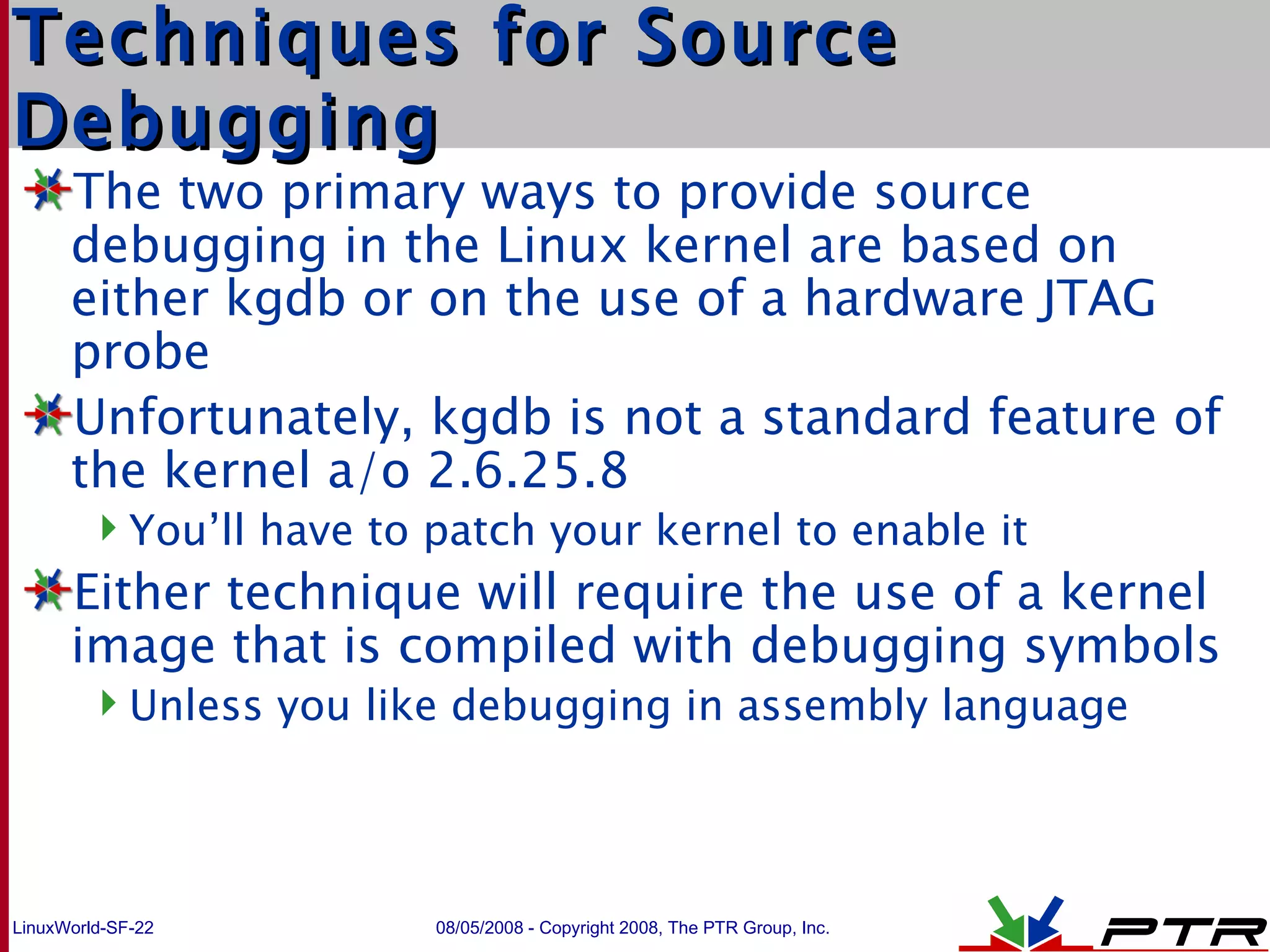 Techniques for Source Debugging The two primary ways to provide source debugging in the Linux kernel are based on either kgdb or on the use of a hardware JTAG probe Unfortunately, kgdb is not a standard feature of the kernel a/o 2.6.25.8 You’ll have to patch your kernel to enable it Either technique will require the use of a kernel image that is compiled with debugging symbols Unless you like debugging in assembly language 