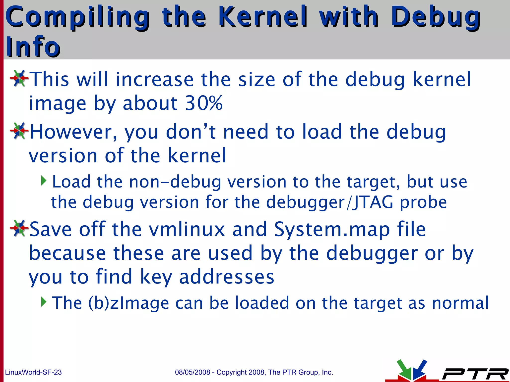 Compiling the Kernel with Debug Info This will increase the size of the debug kernel image by about 30% However, you don’t need to load the debug version of the kernel Load the non-debug version to the target, but use the debug version for the debugger/JTAG probe Save off the vmlinux and System.map file because these are used by the debugger or by you to find key addresses The (b)zImage can be loaded on the target as normal 