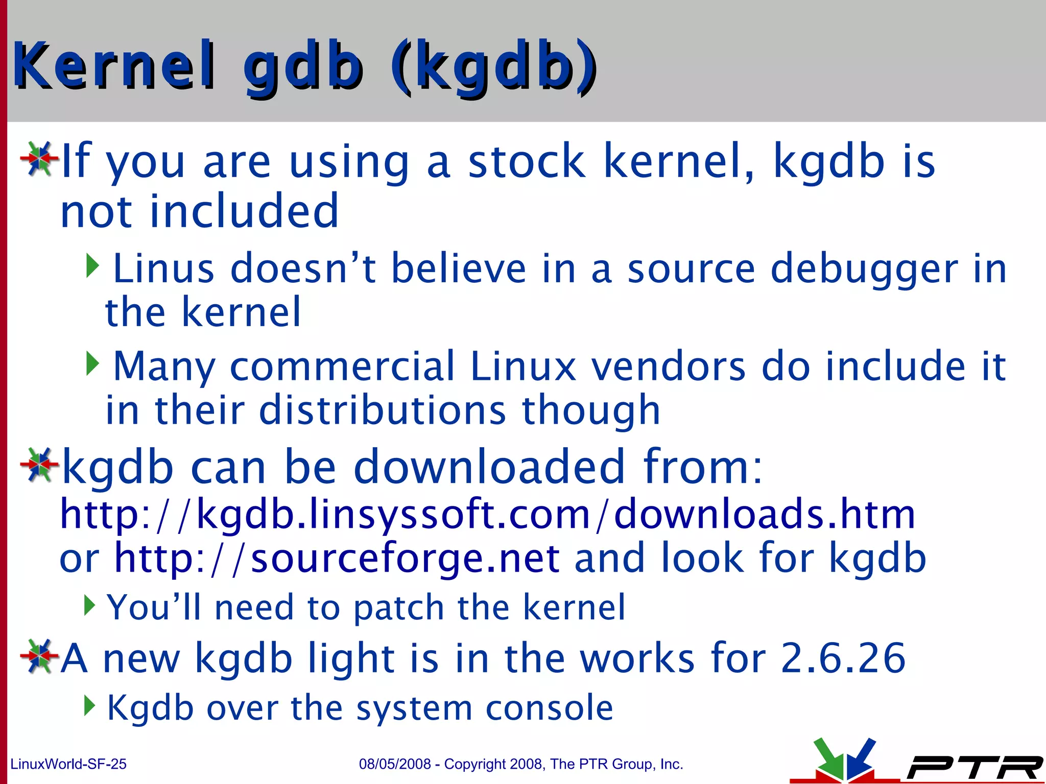 Kernel gdb (kgdb) If you are using a stock kernel, kgdb is not included Linus doesn’t believe in a source debugger in the kernel Many commercial Linux vendors do include it in their distributions though kgdb can be downloaded from: http://kgdb.linsyssoft.com/downloads.htm or  http://sourceforge.net  and look for kgdb You’ll need to patch the kernel A new kgdb light is in the works for 2.6.26 Kgdb over the system console 