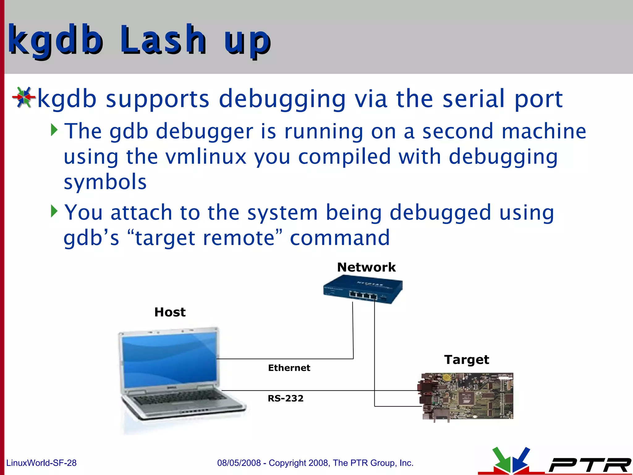 kgdb Lash up kgdb supports debugging via the serial port The gdb debugger is running on a second machine using the vmlinux you compiled with debugging symbols You attach to the system being debugged using gdb’s “target remote” command Host Target Network Ethernet RS-232 