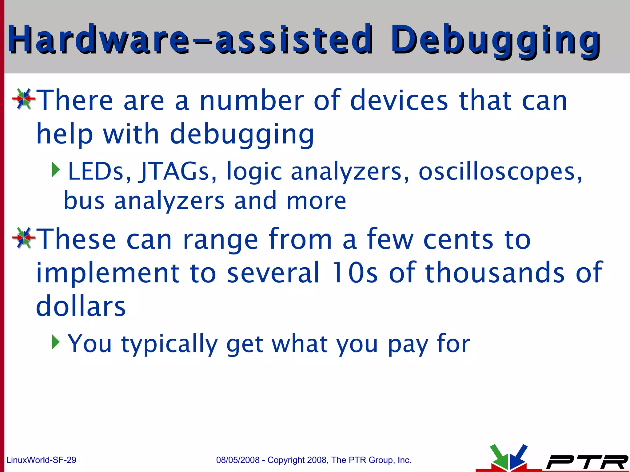 Hardware-assisted Debugging There are a number of devices that can help with debugging LEDs, JTAGs, logic analyzers, oscilloscopes, bus analyzers and more These can range from a few cents to implement to several 10s of thousands of dollars You typically get what you pay for  