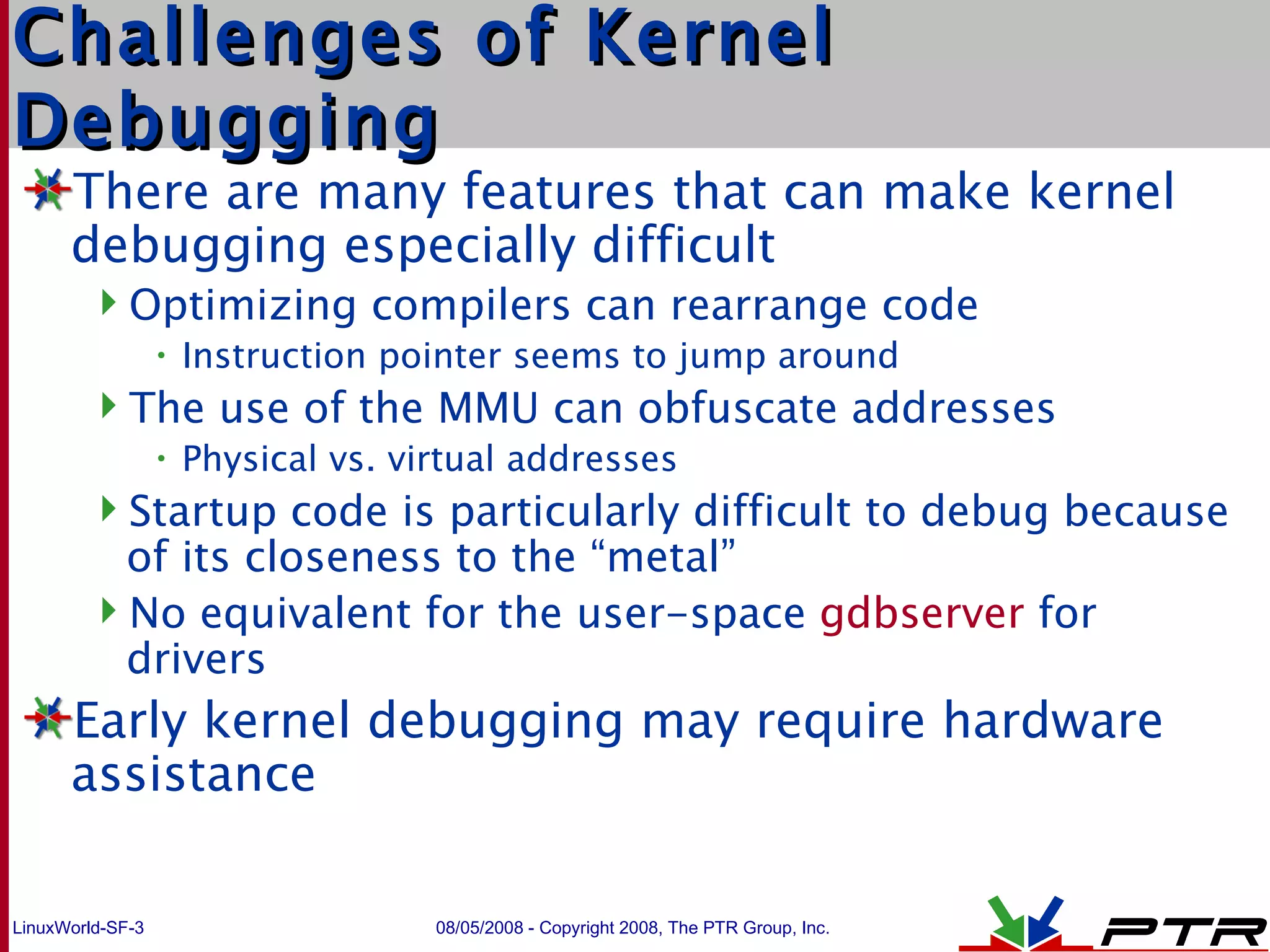Challenges of Kernel Debugging There are many features that can make kernel debugging especially difficult Optimizing compilers can rearrange code Instruction pointer seems to jump around The use of the MMU can obfuscate addresses Physical vs. virtual addresses Startup code is particularly difficult to debug because of its closeness to the “metal” No equivalent for the user-space  gdbserver  for drivers Early kernel debugging may require hardware assistance 