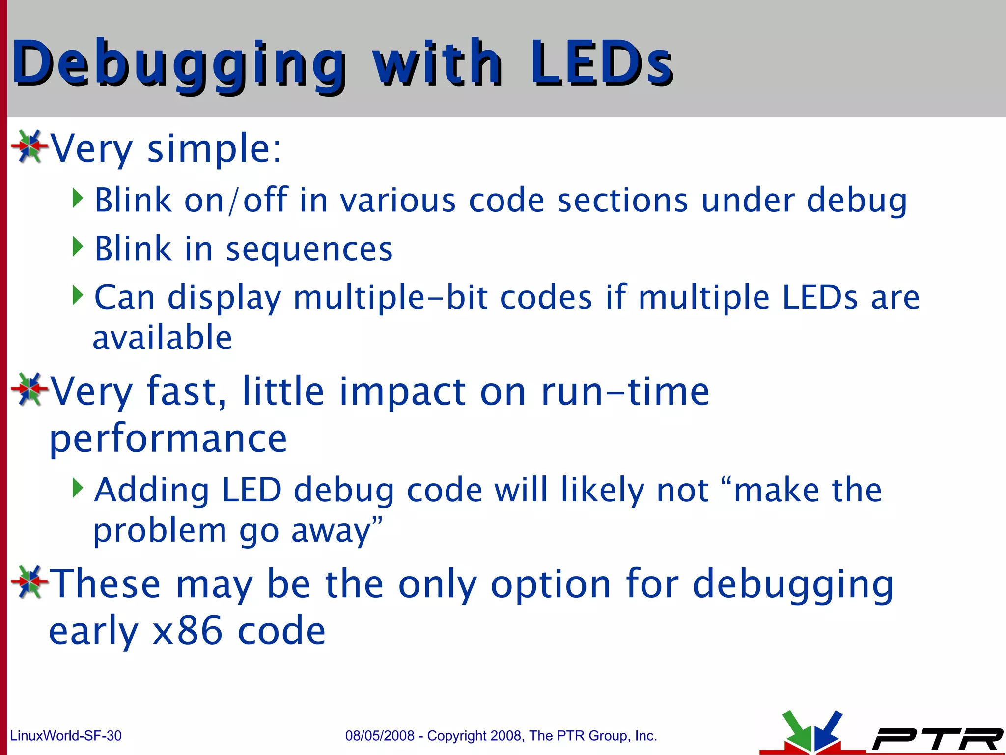 Debugging with LEDs Very simple: Blink on/off in various code sections under debug Blink in sequences Can display multiple-bit codes if multiple LEDs are available Very fast, little impact on run-time performance Adding LED debug code will likely not “make the problem go away” These may be the only option for debugging early x86 code 