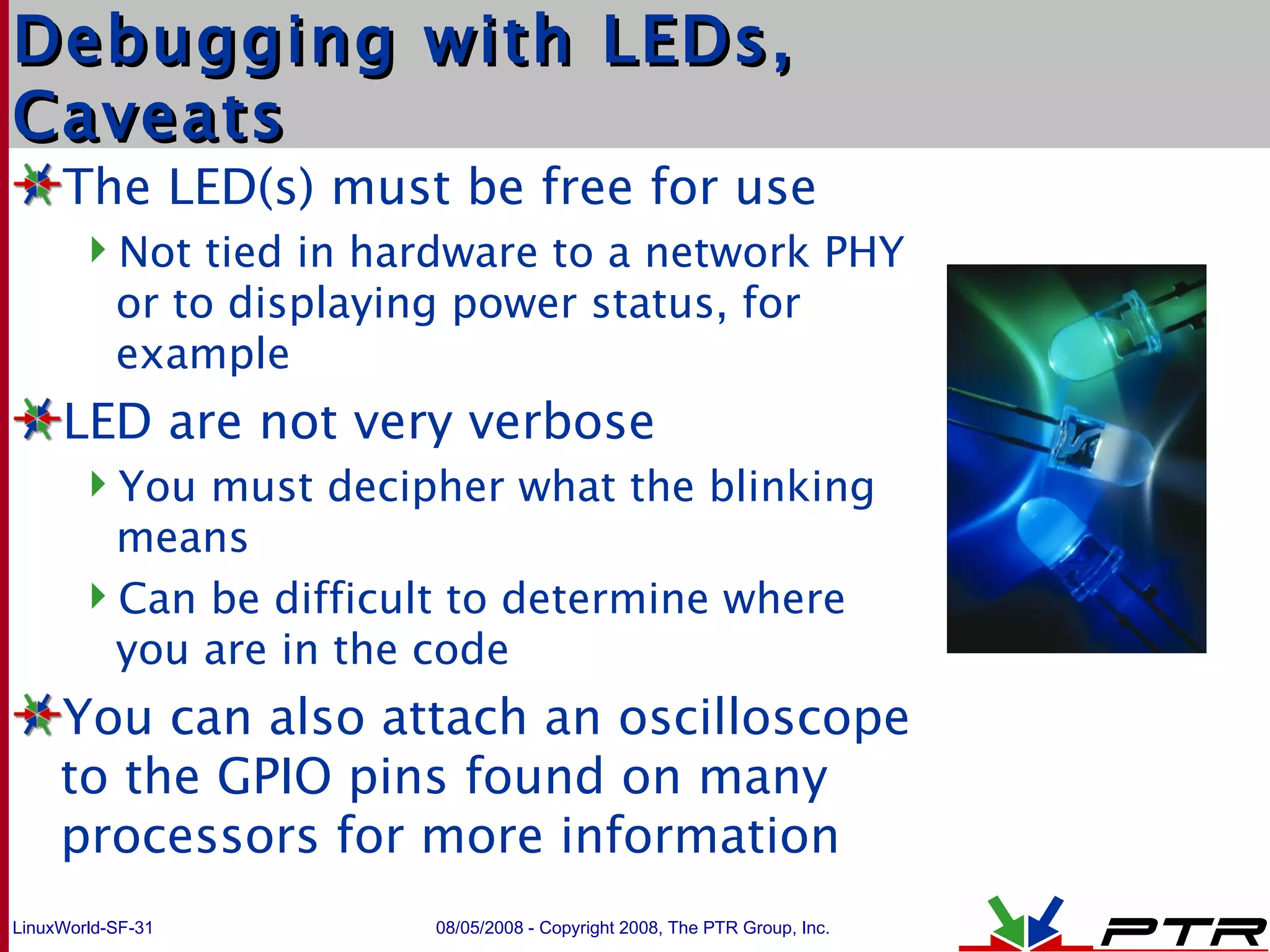 Debugging with LEDs, Caveats The LED(s) must be free for use Not tied in hardware to a network PHY or to displaying power status, for example LED are not very verbose You must decipher what the blinking means Can be difficult to determine where you are in the code You can also attach an oscilloscope to the GPIO pins found on many processors for more information 