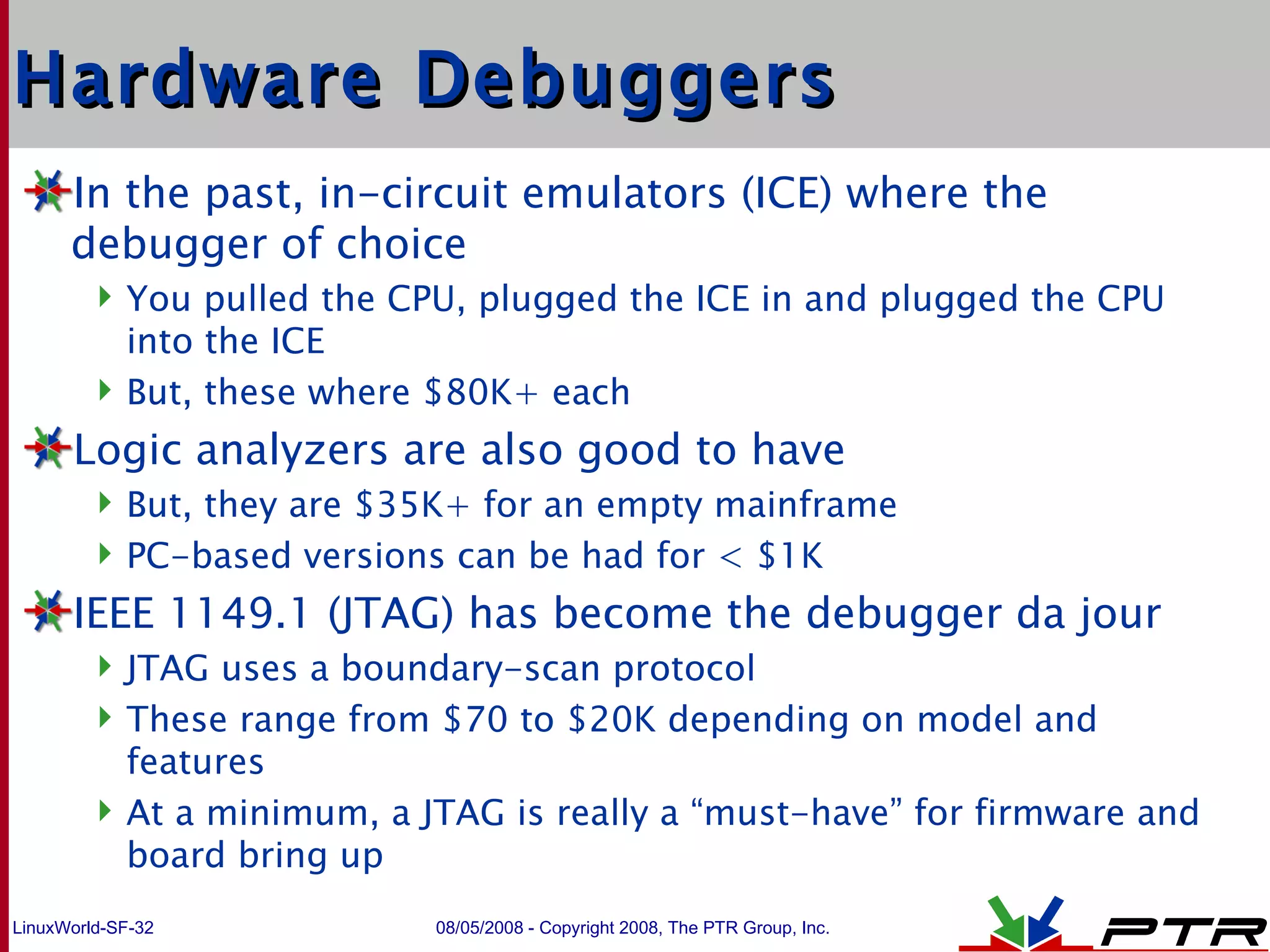 Hardware Debuggers In the past, in-circuit emulators (ICE) where the debugger of choice You pulled the CPU, plugged the ICE in and plugged the CPU into the ICE But, these where $80K+ each Logic analyzers are also good to have But, they are $35K+ for an empty mainframe PC-based versions can be had for < $1K IEEE 1149.1 (JTAG) has become the debugger da jour JTAG uses a boundary-scan protocol These range from $70 to $20K depending on model and features At a minimum, a JTAG is really a “must-have” for firmware and board bring up 