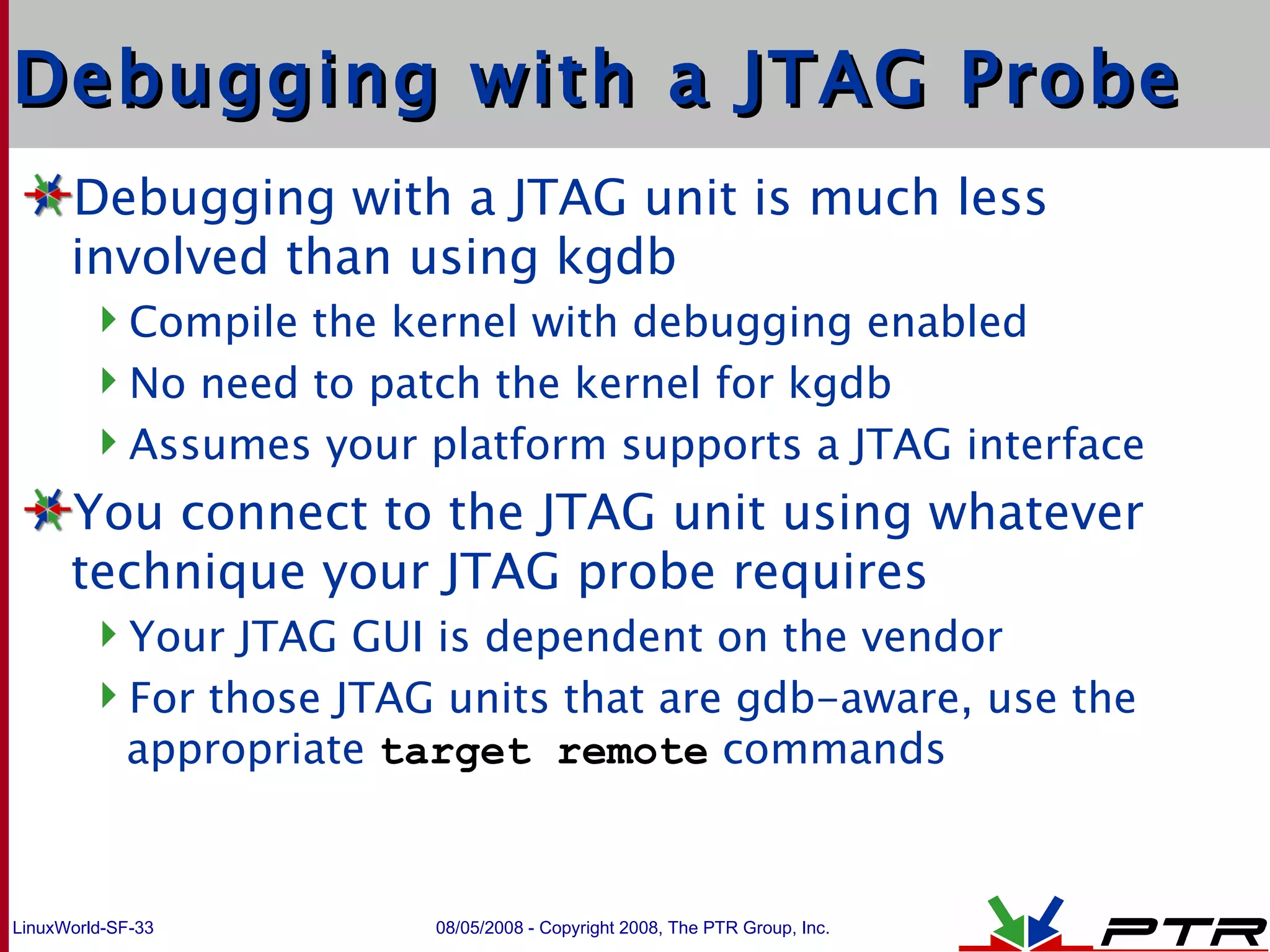 Debugging with a JTAG Probe Debugging with a JTAG unit is much less involved than using kgdb Compile the kernel with debugging enabled No need to patch the kernel for kgdb Assumes your platform supports a JTAG interface You connect to the JTAG unit using whatever technique your JTAG probe requires Your JTAG GUI is dependent on the vendor For those JTAG units that are gdb-aware, use the appropriate  target remote  commands 