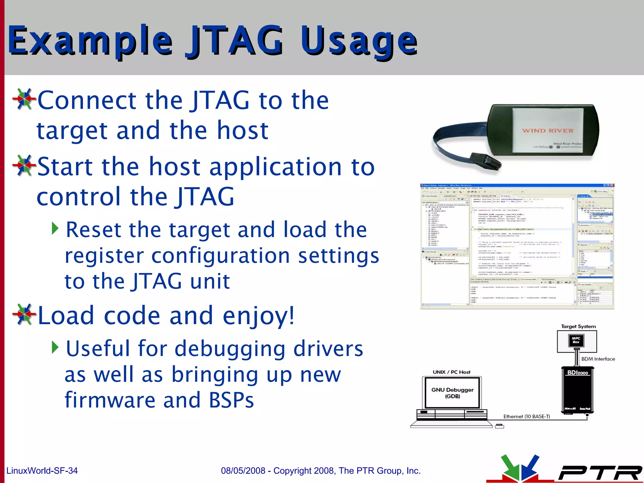 Example JTAG Usage Connect the JTAG to the target and the host Start the host application to control the JTAG Reset the target and load the register configuration settings to the JTAG unit Load code and enjoy! Useful for debugging drivers as well as bringing up new firmware and BSPs 