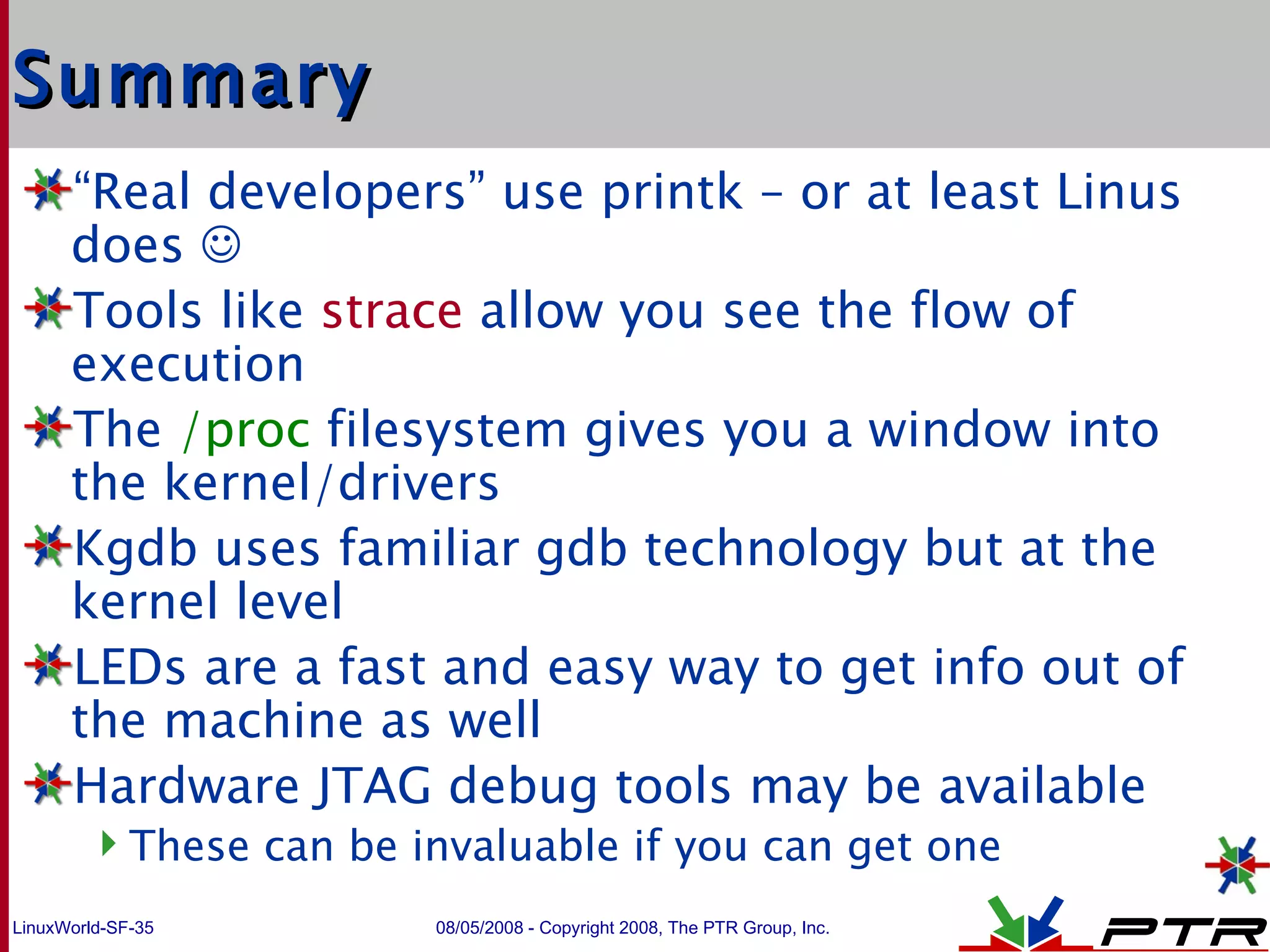 Summary “ Real developers” use printk – or at least Linus does   Tools like  strace  allow you see the flow of execution The  /proc  filesystem gives you a window into the kernel/drivers Kgdb uses familiar gdb technology but at the kernel level LEDs are a fast and easy way to get info out of the machine as well Hardware JTAG debug tools may be available These can be invaluable if you can get one 