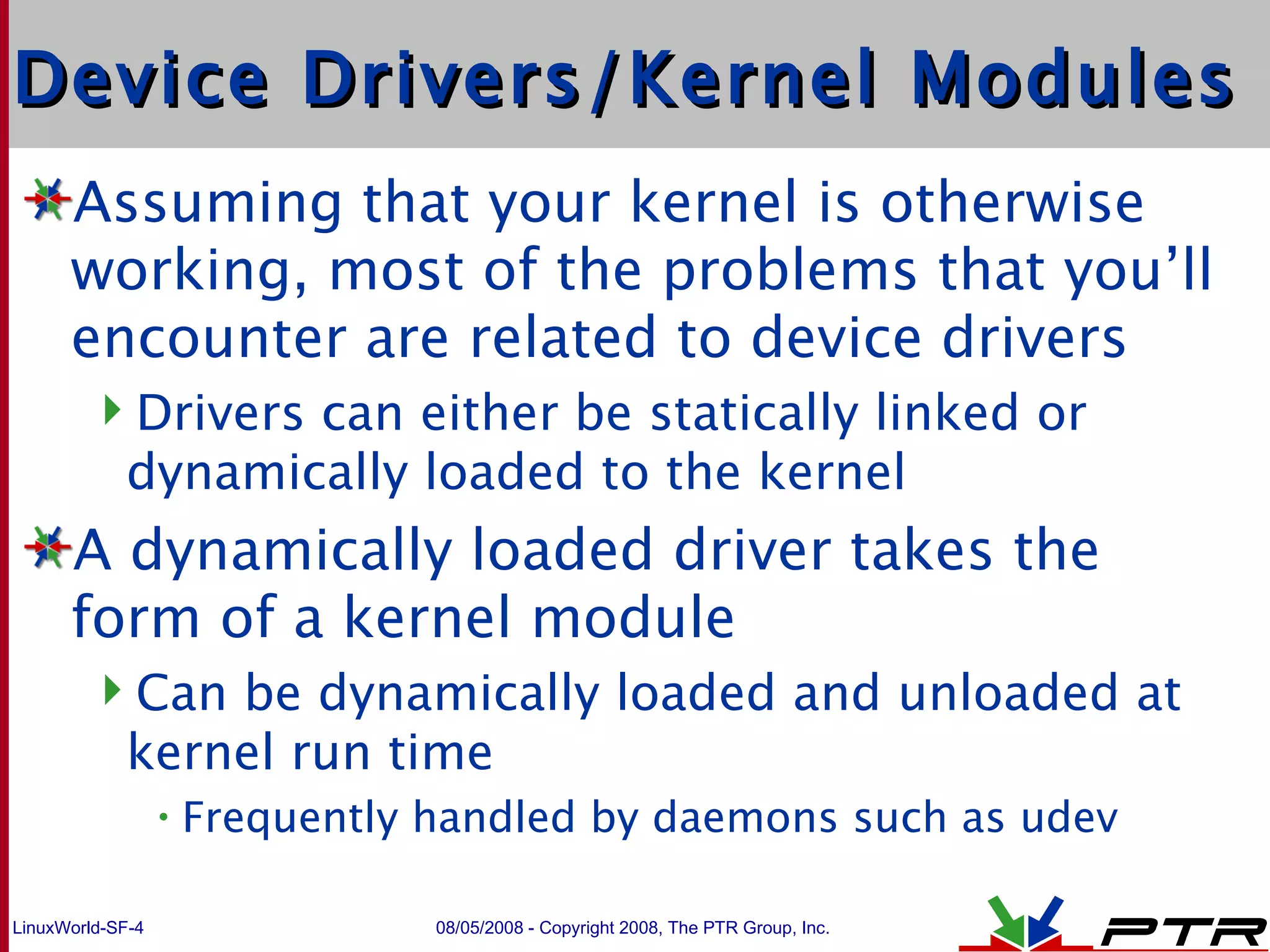 Device Drivers/Kernel Modules Assuming that your kernel is otherwise working, most of the problems that you’ll encounter are related to device drivers Drivers can either be statically linked or dynamically loaded to the kernel A dynamically loaded driver takes the form of a kernel module Can be dynamically loaded and unloaded at kernel run time Frequently handled by daemons such as udev 