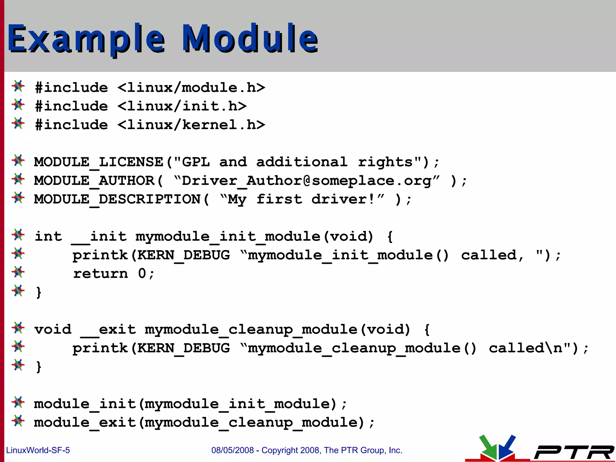 Example Module #include <linux/module.h> #include <linux/init.h> #include <linux/kernel.h> MODULE_LICENSE(&quot;GPL and additional rights&quot;); MODULE_AUTHOR( “Driver_Author@someplace.org” ); MODULE_DESCRIPTION( “My first driver!” ); int __init mymodule_init_module(void) { printk(KERN_DEBUG “mymodule_init_module() called, &quot;); return 0; } void __exit mymodule_cleanup_module(void) { printk(KERN_DEBUG “mymodule_cleanup_module() called\n&quot;); } module_init(mymodule_init_module); module_exit(mymodule_cleanup_module); 