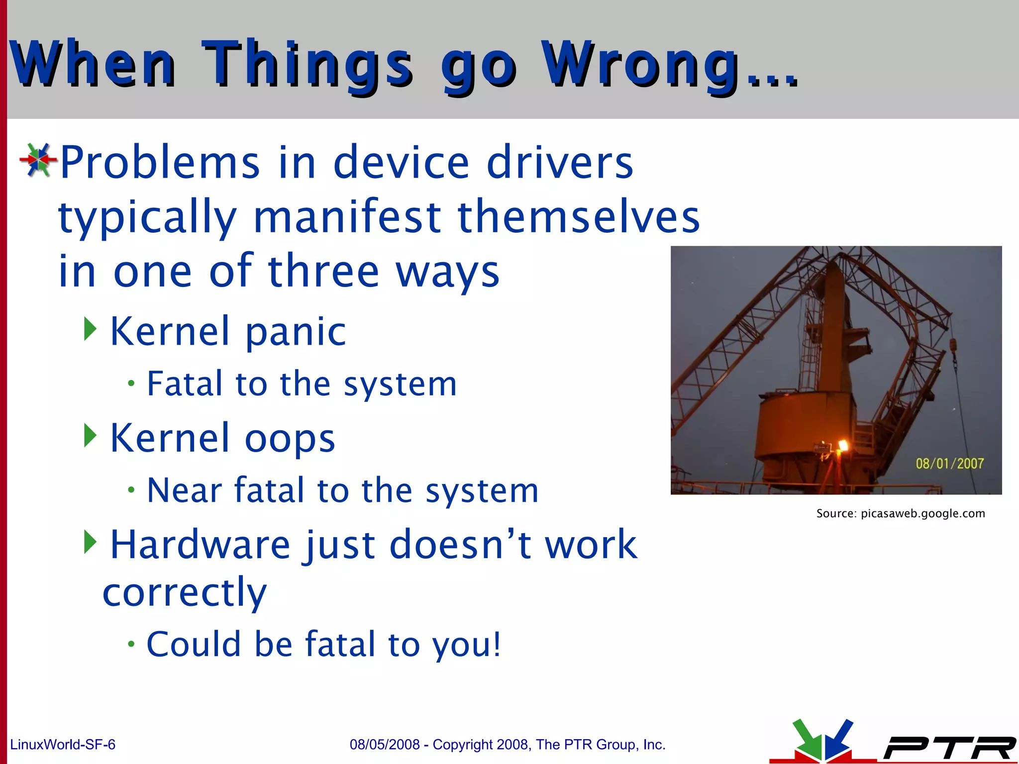 When Things go Wrong… Problems in device drivers typically manifest themselves in one of three ways Kernel panic Fatal to the system Kernel oops Near fatal to the system Hardware just doesn’t work correctly Could be fatal to you! Source: picasaweb.google.com 
