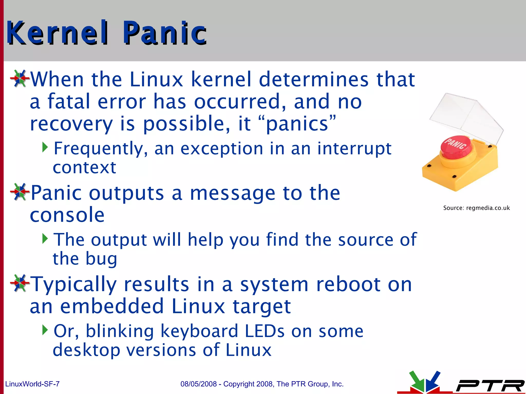 Kernel Panic When the Linux kernel determines that a fatal error has occurred, and no recovery is possible, it “panics” Frequently, an exception in an interrupt context Panic outputs a message to the console The output will help you find the source of the bug Typically results in a system reboot on an embedded Linux target Or, blinking keyboard LEDs on some desktop versions of Linux Source: regmedia.co.uk 