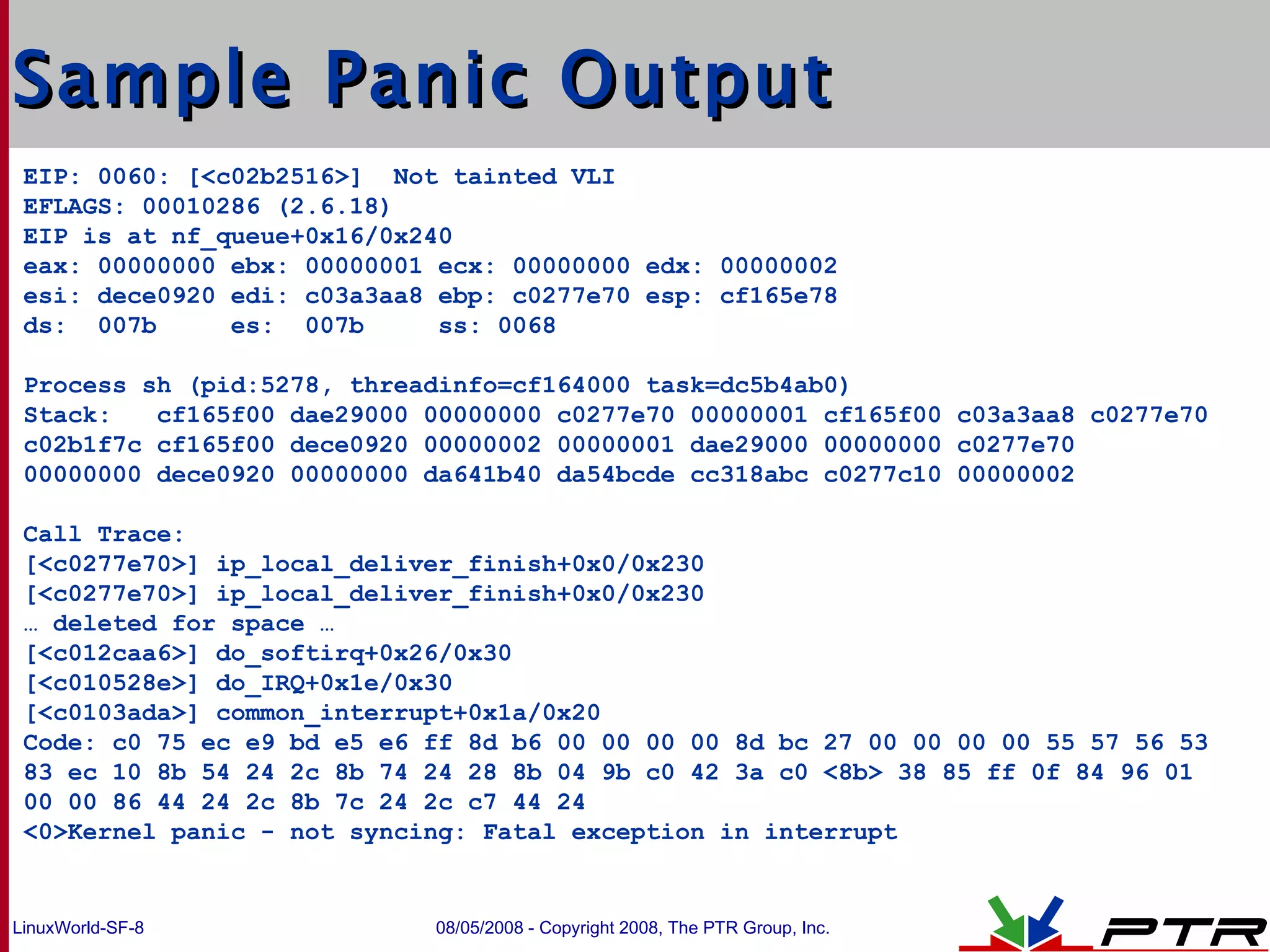 Sample Panic Output EIP: 0060: [<c02b2516>]  Not tainted VLI EFLAGS: 00010286 (2.6.18) EIP is at nf_queue+0x16/0x240 eax: 00000000 ebx: 00000001 ecx: 00000000 edx: 00000002 esi: dece0920 edi: c03a3aa8 ebp: c0277e70 esp: cf165e78 ds:  007b  es:  007b  ss: 0068 Process sh (pid:5278, threadinfo=cf164000 task=dc5b4ab0) Stack:  cf165f00 dae29000 00000000 c0277e70 00000001 cf165f00 c03a3aa8 c0277e70 c02b1f7c cf165f00 dece0920 00000002 00000001 dae29000 00000000 c0277e70  00000000 dece0920 00000000 da641b40 da54bcde cc318abc c0277c10 00000002 Call Trace: [<c0277e70>] ip_local_deliver_finish+0x0/0x230 [<c0277e70>] ip_local_deliver_finish+0x0/0x230 …  deleted for space … [<c012caa6>] do_softirq+0x26/0x30 [<c010528e>] do_IRQ+0x1e/0x30 [<c0103ada>] common_interrupt+0x1a/0x20 Code: c0 75 ec e9 bd e5 e6 ff 8d b6 00 00 00 00 8d bc 27 00 00 00 00 55 57 56 53 83 ec 10 8b 54 24 2c 8b 74 24 28 8b 04 9b c0 42 3a c0 <8b> 38 85 ff 0f 84 96 01 00 00 86 44 24 2c 8b 7c 24 2c c7 44 24 <0>Kernel panic - not syncing: Fatal exception in interrupt 