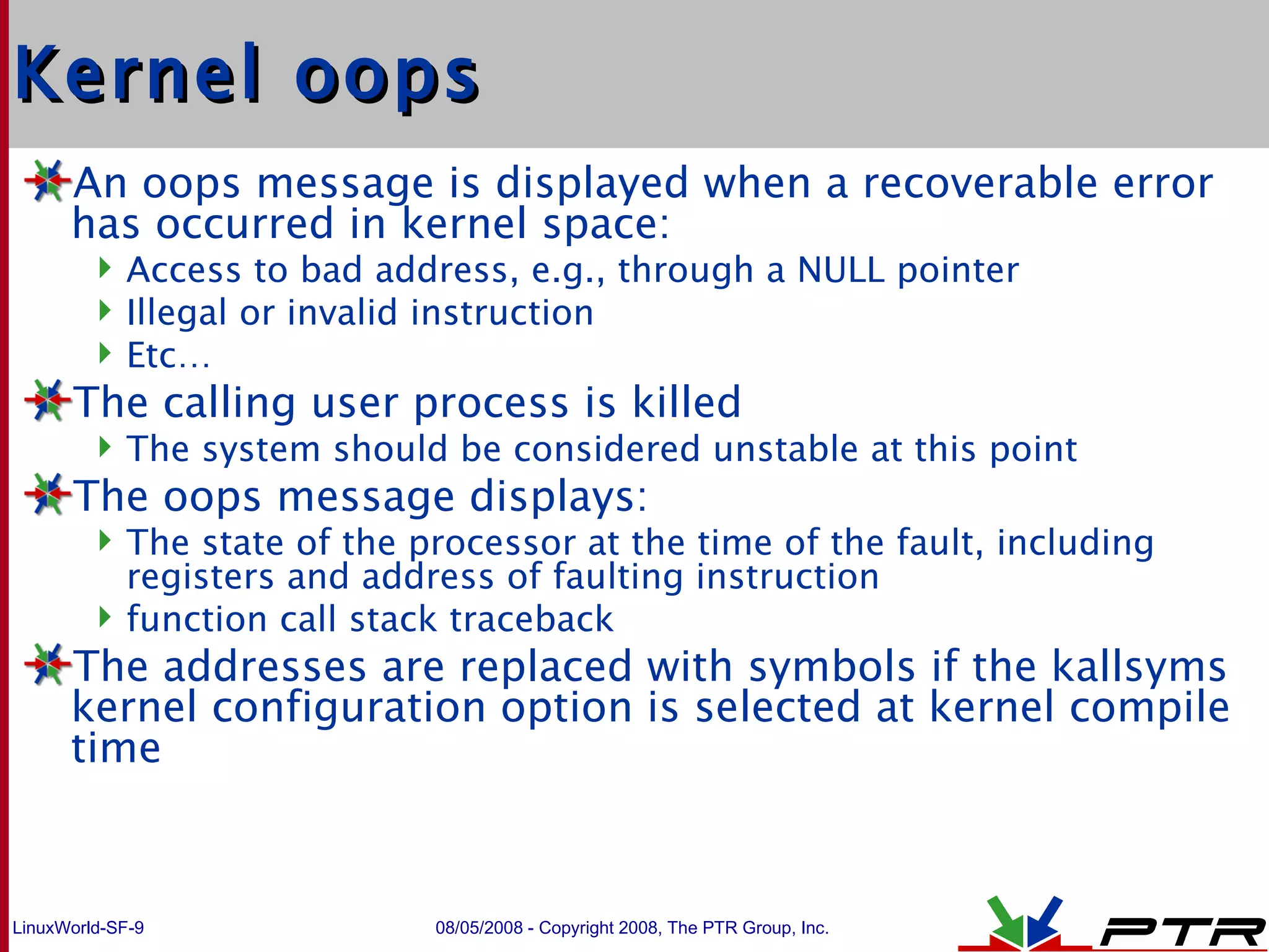 Kernel oops An oops message is displayed when a recoverable error has occurred in kernel space: Access to bad address, e.g., through a NULL pointer Illegal or invalid instruction Etc… The calling user process is killed The system should be considered unstable at this point The oops message displays: The state of the processor at the time of the fault, including registers and address of faulting instruction function call stack traceback The addresses are replaced with symbols if the kallsyms kernel configuration option is selected at kernel compile time 