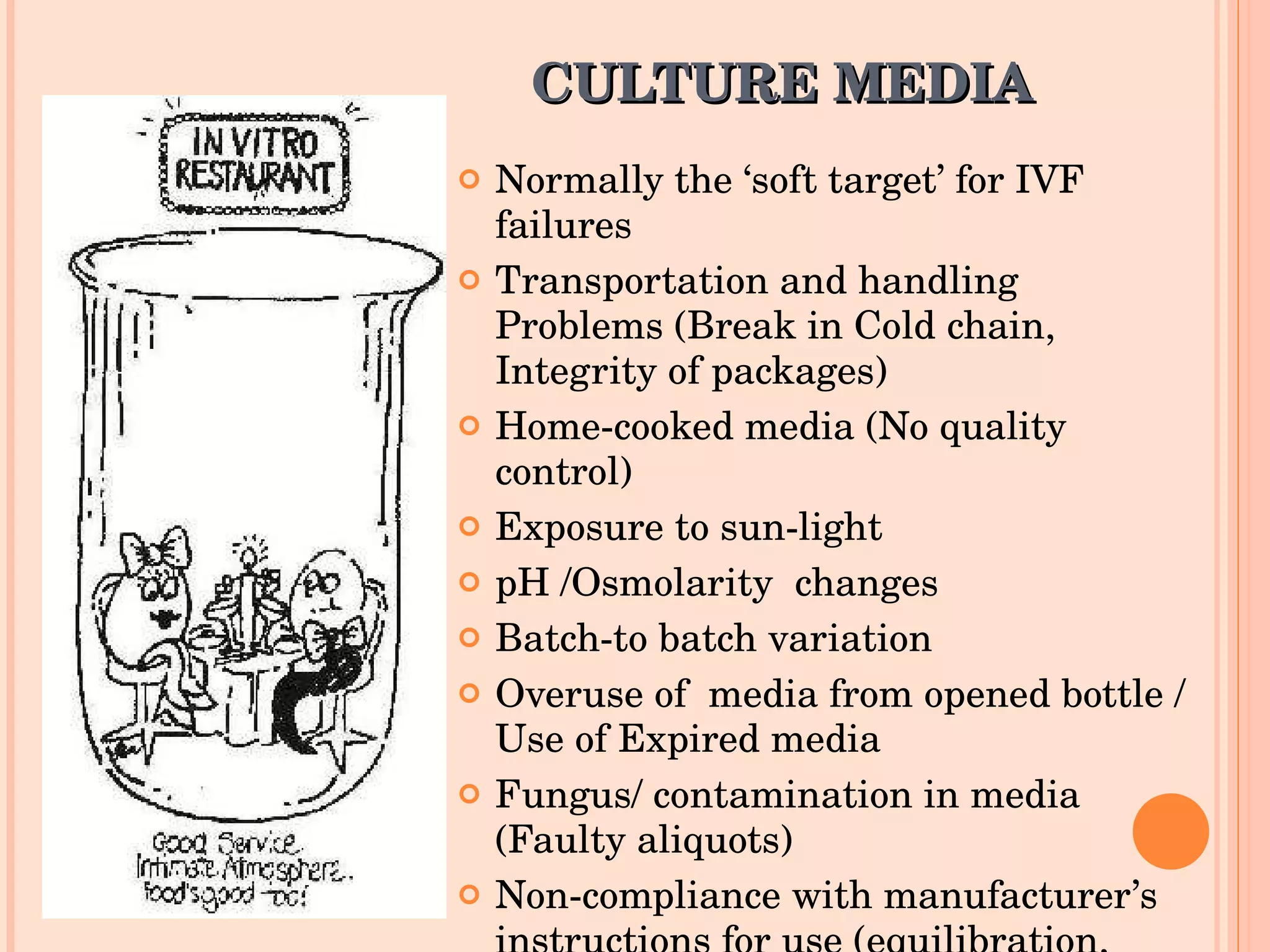 CULTURE MEDIA Normally the ‘soft target’ for IVF failures Transportation and handling  Problems (Break in Cold chain, Integrity of packages) Home-cooked media (No quality control) Exposure to sun-light pH /Osmolarity  changes Batch-to batch variation  Overuse of  media from opened bottle / Use of Expired media Fungus/ contamination in media (Faulty aliquots) Non-compliance with manufacturer’s instructions for use (equilibration, bench time, centrifugation time etc)  