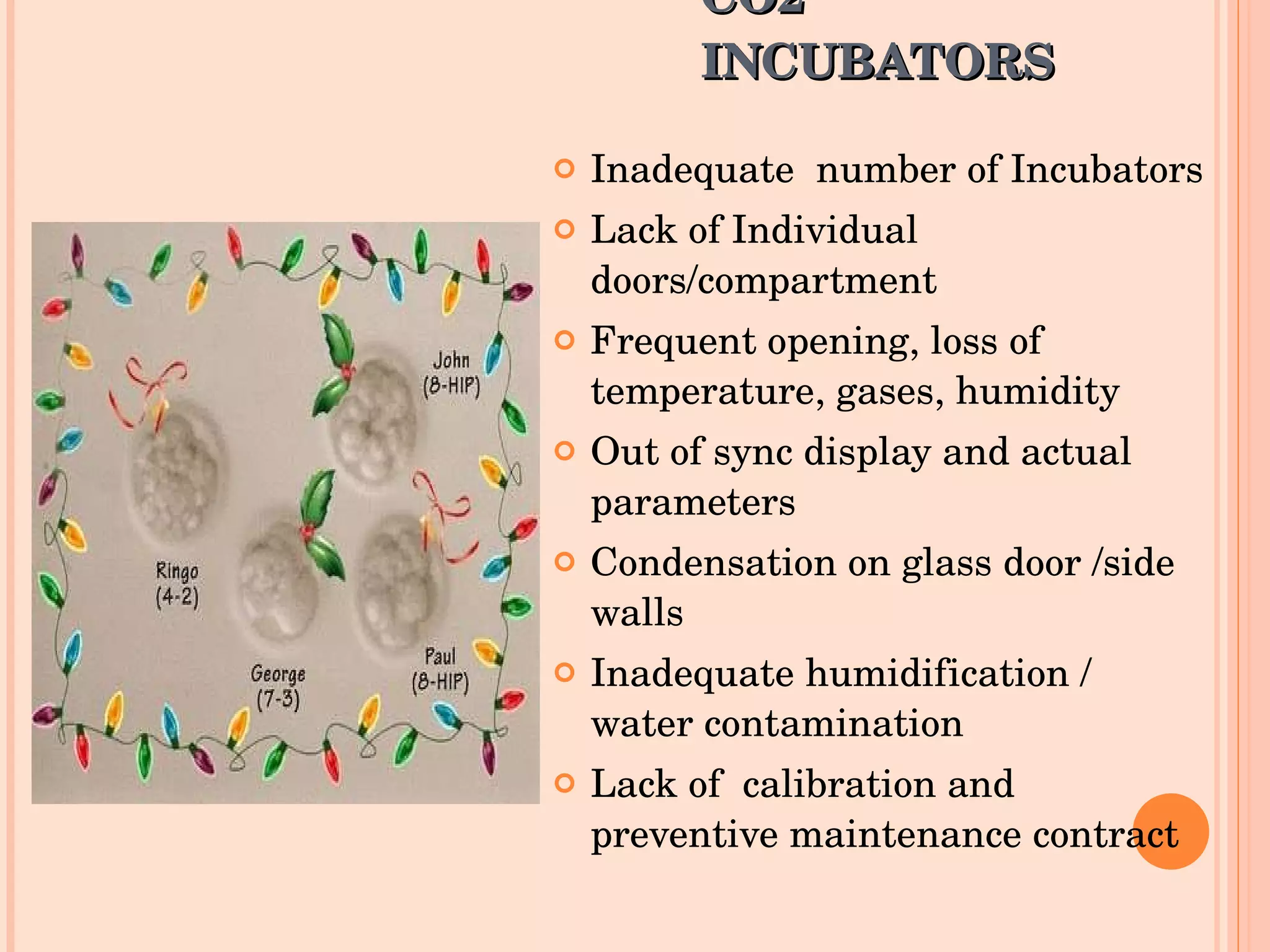 CO2 INCUBATORS Inadequate  number of Incubators Lack of Individual doors/compartment Frequent opening, loss of temperature, gases, humidity Out of sync display and actual parameters Condensation on glass door /side walls Inadequate humidification / water contamination Lack of  calibration and preventive maintenance contract 