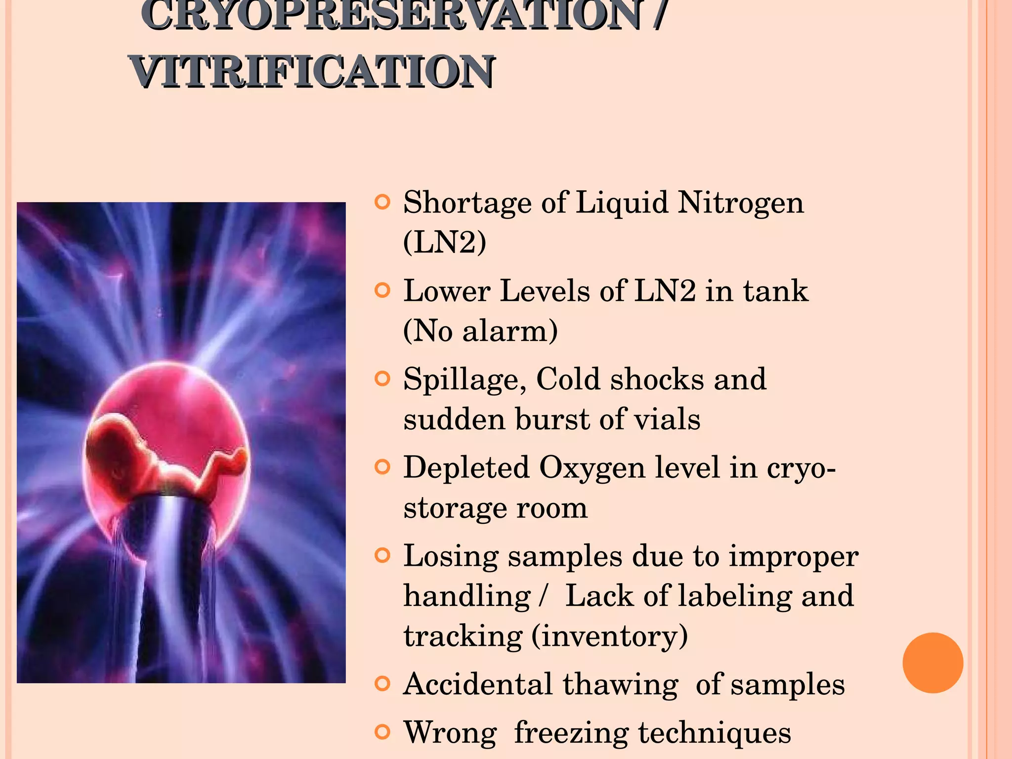 CRYOPRESERVATION /  VITRIFICATION Shortage of Liquid Nitrogen (LN2) Lower Levels of LN2 in tank (No alarm) Spillage, Cold shocks and sudden burst of vials Depleted Oxygen level in cryo-storage room Losing samples due to improper handling /  Lack of labeling and tracking (inventory) Accidental thawing  of samples Wrong  freezing techniques 