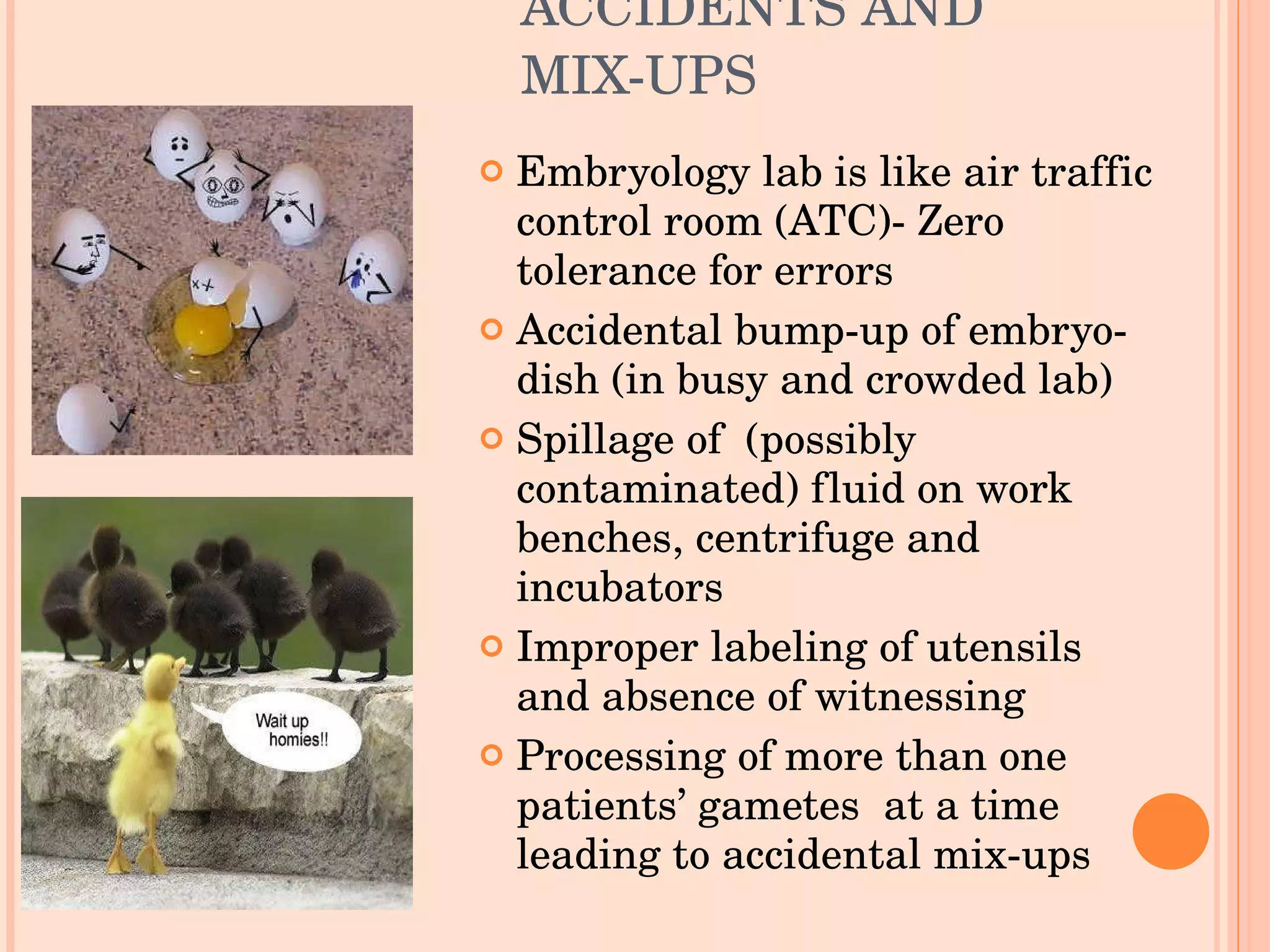 ACCIDENTS AND MIX-UPS Embryology lab is like air traffic control room (ATC)- Zero tolerance for errors Accidental bump-up of embryo-dish (in busy and crowded lab) Spillage of  (possibly contaminated) fluid on work benches, centrifuge and  incubators Improper labeling of utensils and absence of witnessing Processing of more than one patients’ gametes  at a time leading to accidental mix-ups  