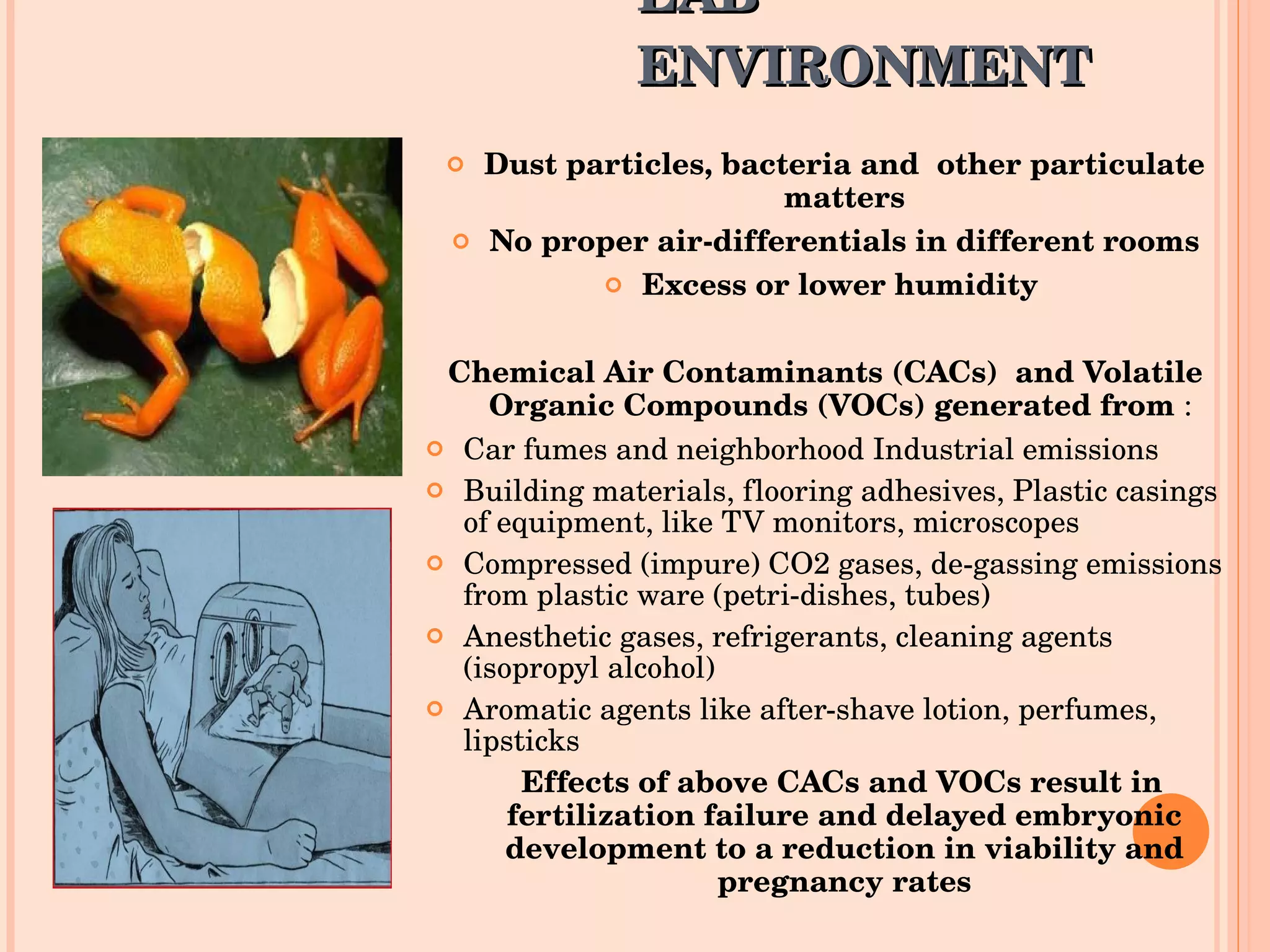LAB ENVIRONMENT Dust particles, bacteria and  other particulate matters No proper air-differentials in different rooms Excess or lower humidity  Chemical Air Contaminants (CACs)  and Volatile Organic Compounds (VOCs) generated from  :  Car fumes and neighborhood Industrial emissions Building materials, flooring adhesives, Plastic casings of equipment, like TV monitors, microscopes  Compressed (impure) CO2 gases, de-gassing emissions from plastic ware (petri-dishes, tubes) Anesthetic gases, refrigerants, cleaning agents (isopropyl alcohol) Aromatic agents like after-shave lotion, perfumes, lipsticks Effects of above CACs and VOCs result in  fertilization failure and delayed embryonic development to a reduction in viability and pregnancy rates 