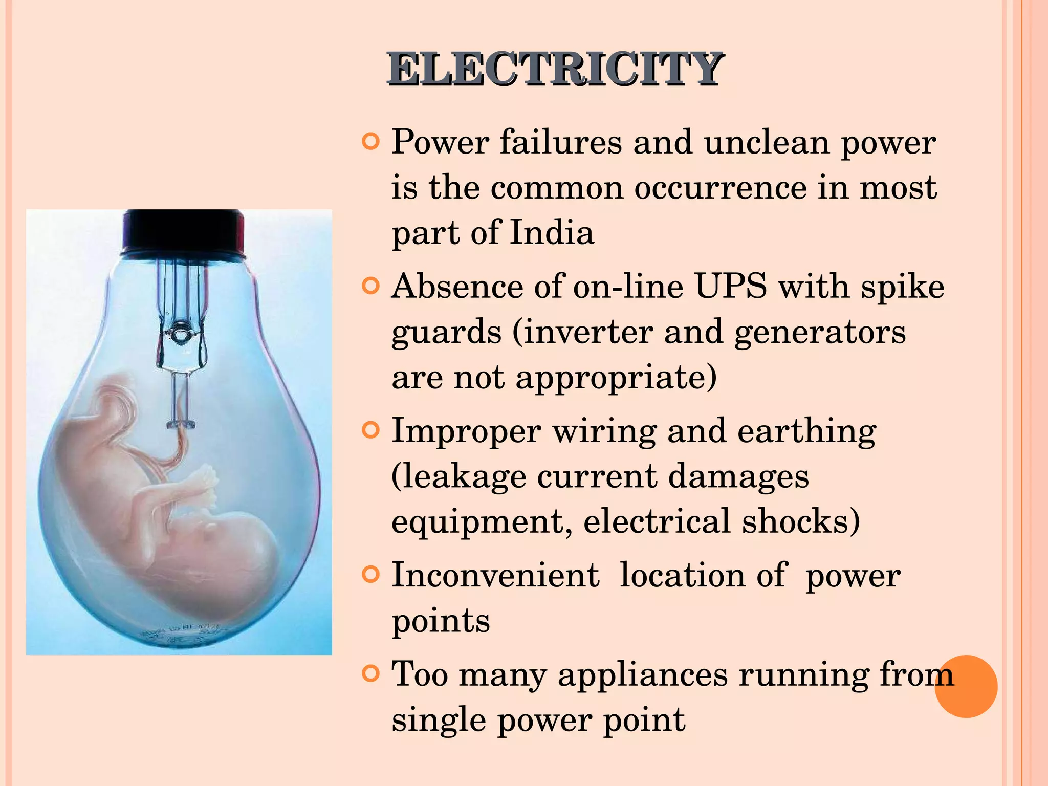 ELECTRICITY  Power failures and unclean power is the common occurrence in most part of India Absence of on-line UPS with spike guards (inverter and generators are not appropriate) Improper wiring and earthing (leakage current damages equipment, electrical shocks) Inconvenient  location of  power points Too many appliances running from single power point 