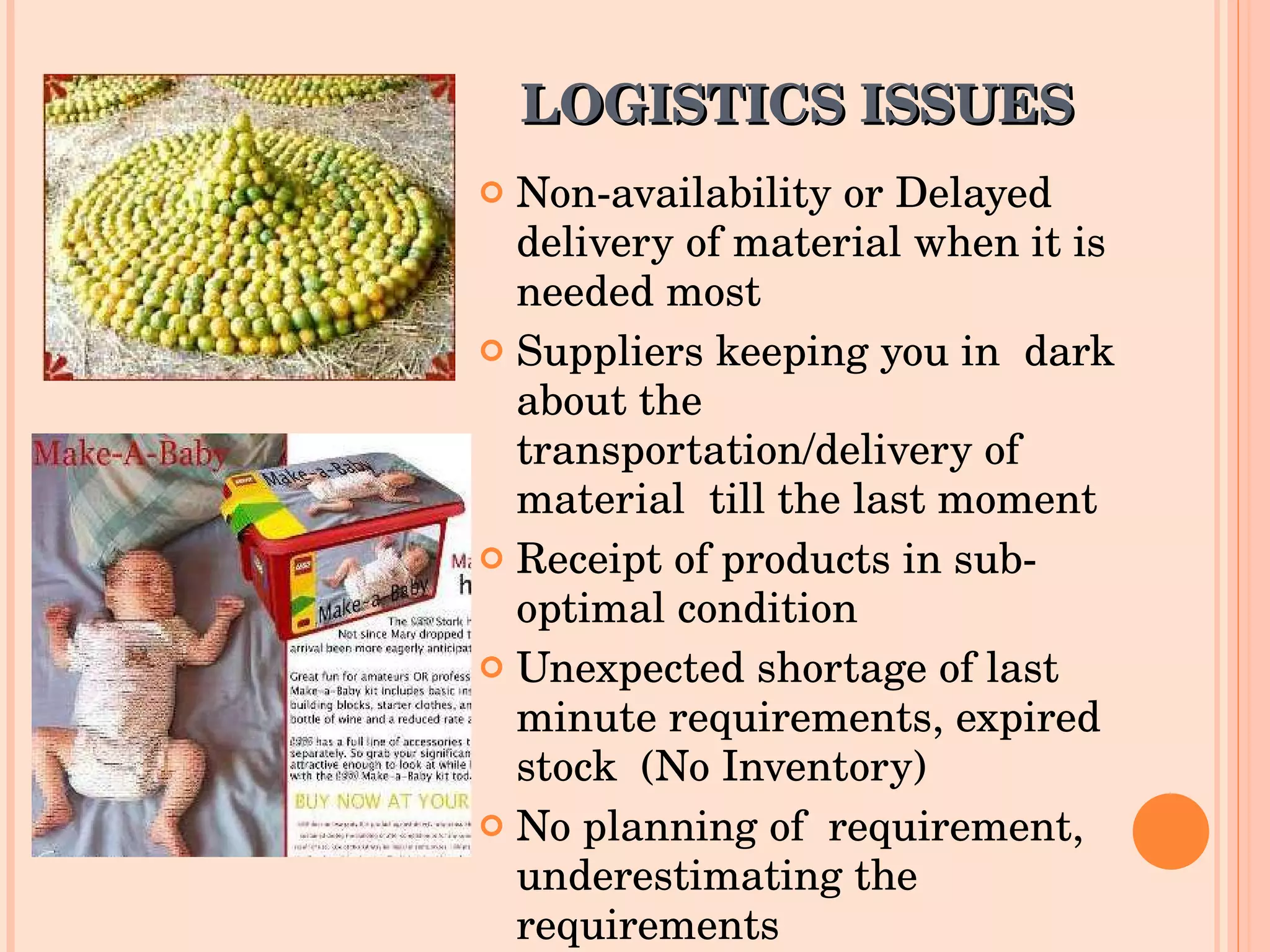 LOGISTICS ISSUES Non-availability or Delayed delivery of material when it is needed most Suppliers keeping you in  dark about the transportation/delivery of material  till the last moment Receipt of products in sub-optimal condition Unexpected shortage of last minute requirements, expired stock  (No Inventory) No planning of  requirement, underestimating the requirements 