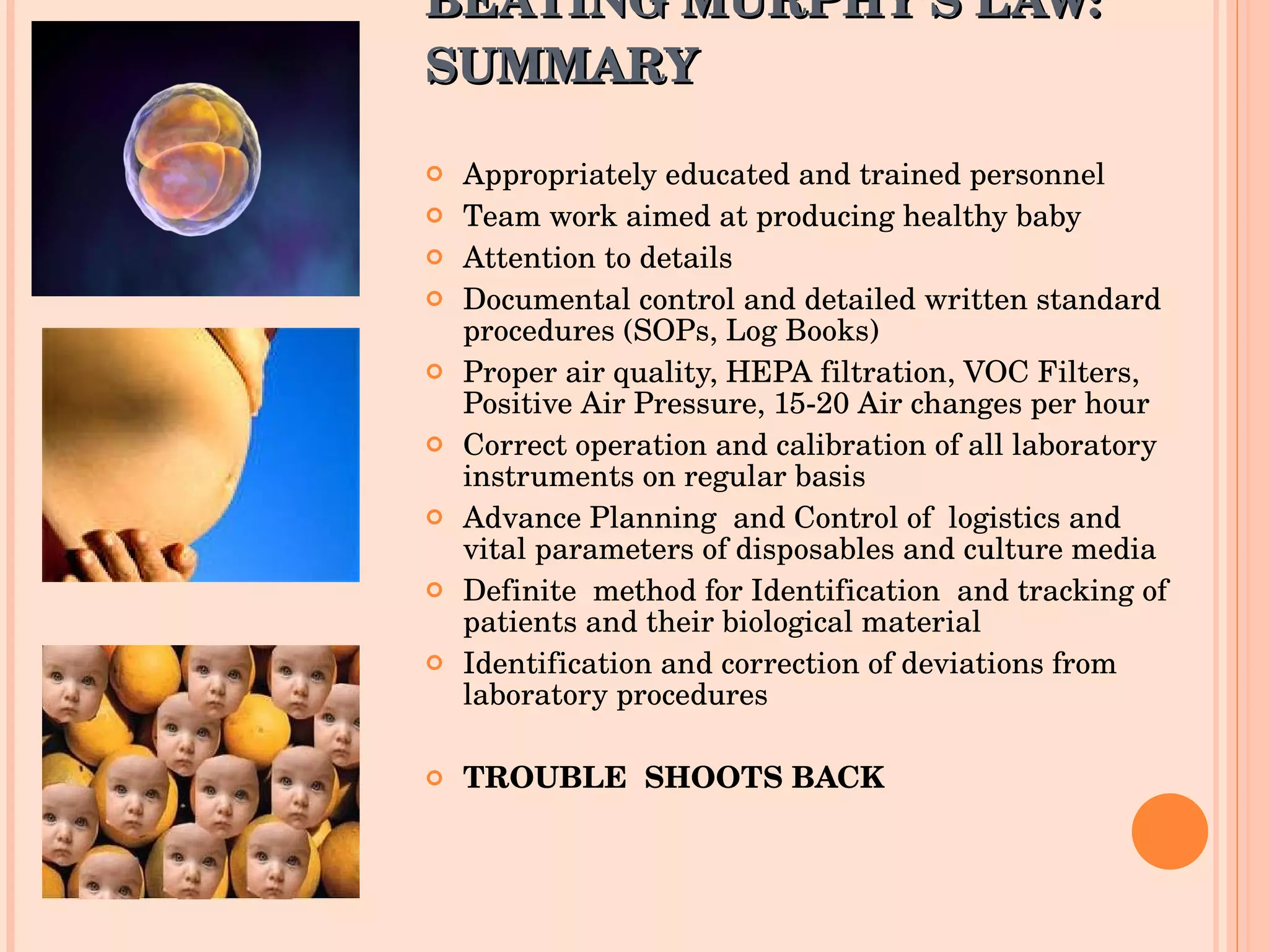 BEATING MURPHY’S LAW: SUMMARY Appropriately educated and trained personnel Team work aimed at producing healthy baby  Attention to details Documental control and detailed written standard procedures (SOPs, Log Books) Proper air quality, HEPA filtration, VOC Filters, Positive Air Pressure, 15-20 Air changes per hour Correct operation and calibration of all laboratory instruments on regular basis Advance Planning  and Control of  logistics and  vital parameters of disposables and culture media Definite  method for Identification  and tracking of patients and their biological material Identification and correction of deviations from laboratory procedures TROUBLE  SHOOTS BACK 