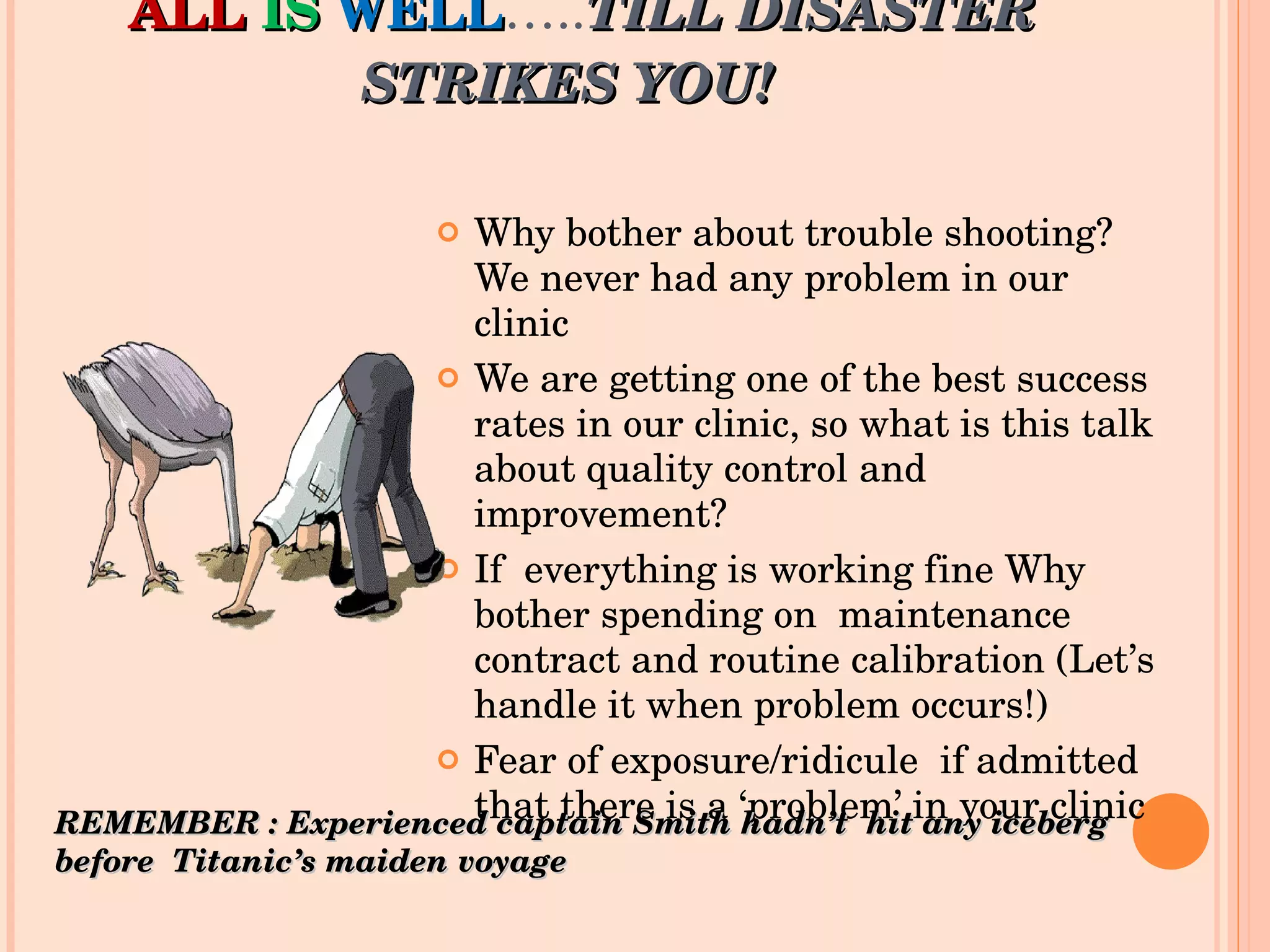 ALL   IS   WELL ….. TILL DISASTER STRIKES YOU!   Why bother about trouble shooting? We never had any problem in our clinic We are getting one of the best success rates in our clinic, so what is this talk about quality control and improvement? If  everything is working fine Why bother spending on  maintenance contract and routine calibration (Let’s handle it when problem occurs!) Fear of exposure/ridicule  if admitted that there is a ‘problem’ in your clinic REMEMBER : Experienced captain Smith hadn’t  hit any iceberg before  Titanic’s maiden voyage 
