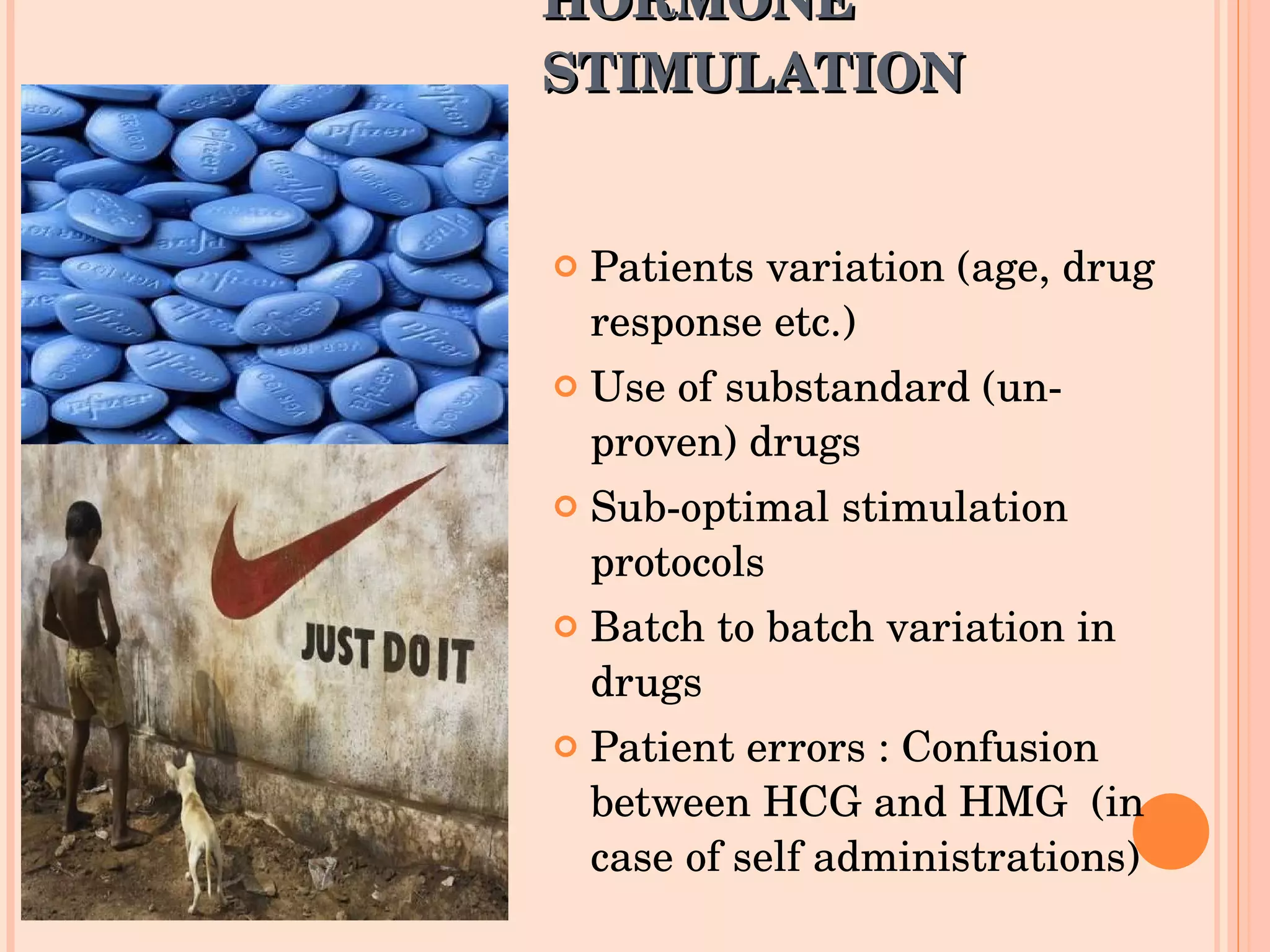 HORMONE STIMULATION  Patients variation (age, drug response etc.) Use of substandard (un-proven) drugs Sub-optimal stimulation protocols Batch to batch variation in drugs Patient errors : Confusion between HCG and HMG  (in case of self administrations) 
