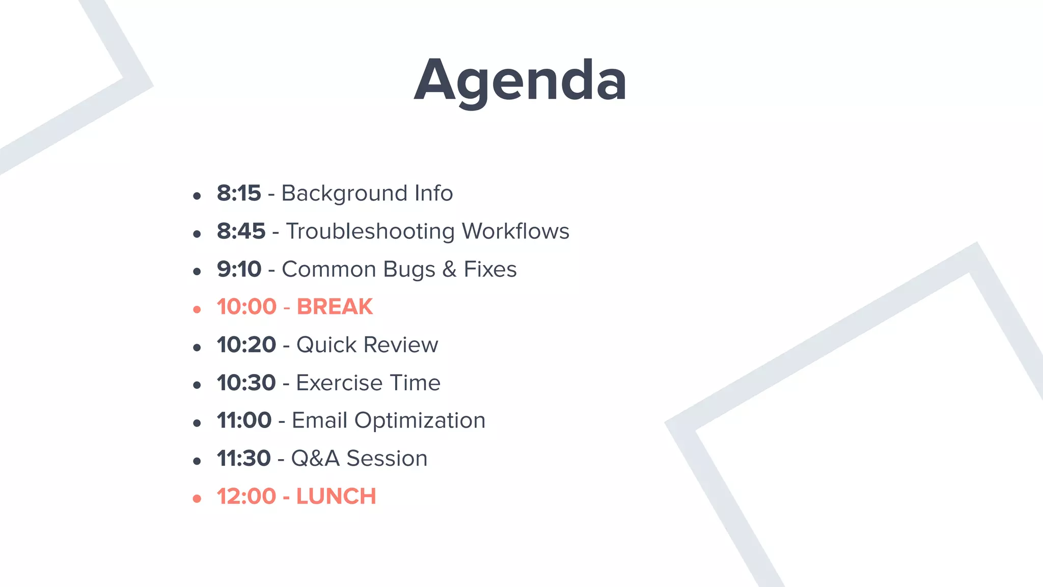Agenda
• 8:15 - Background Info
• 8:45 - Troubleshooting Workﬂows
• 9:10 - Common Bugs & Fixes
• 10:00 - BREAK
• 10:20 - Quick Review
• 10:30 - Exercise Time
• 11:00 - Email Optimization
• 11:30 - Q&A Session
• 12:00 - LUNCH
 