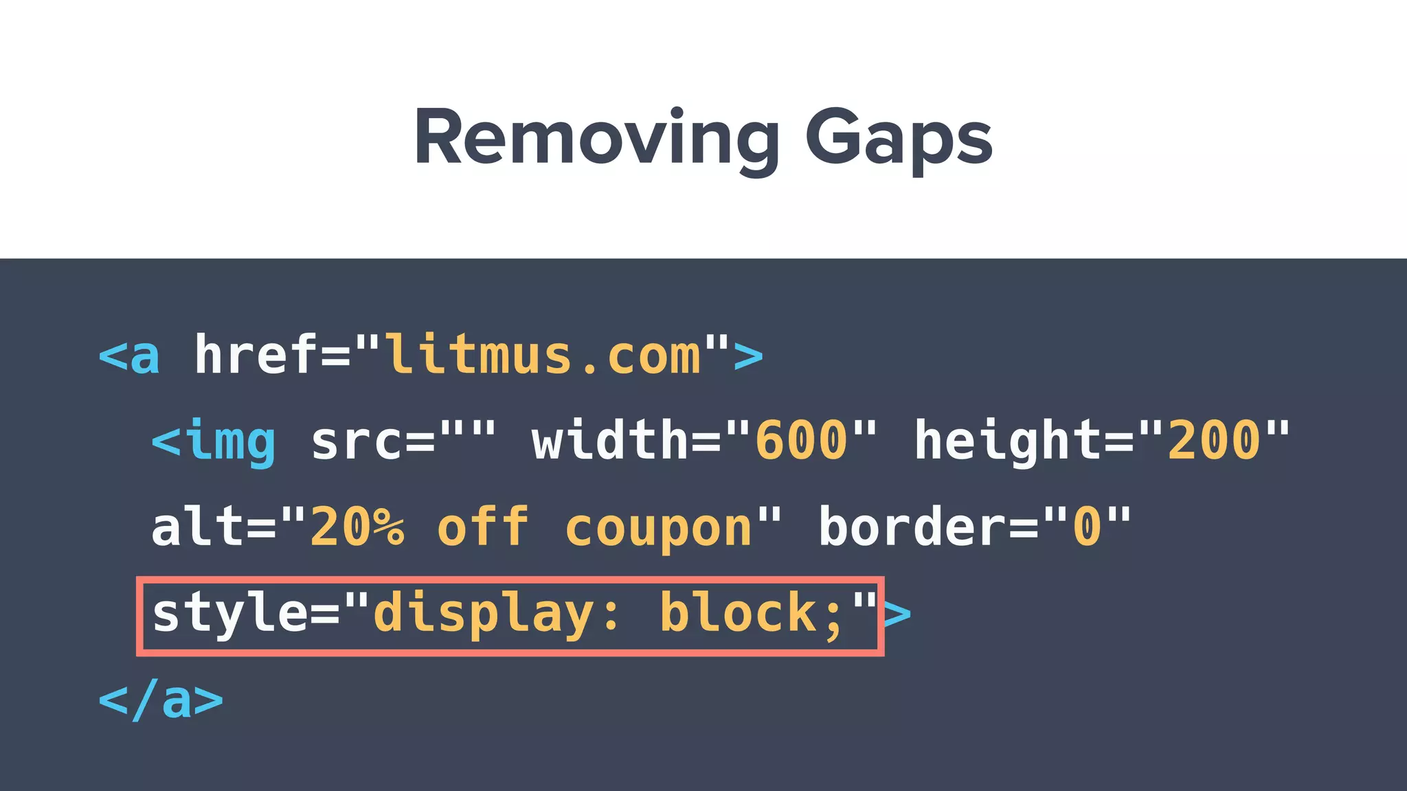 Removing Gaps
<a href="litmus.com">
<img src="" width="600" height="200"
alt="20% off coupon" border="0"
style="display: block;">
</a>
 
