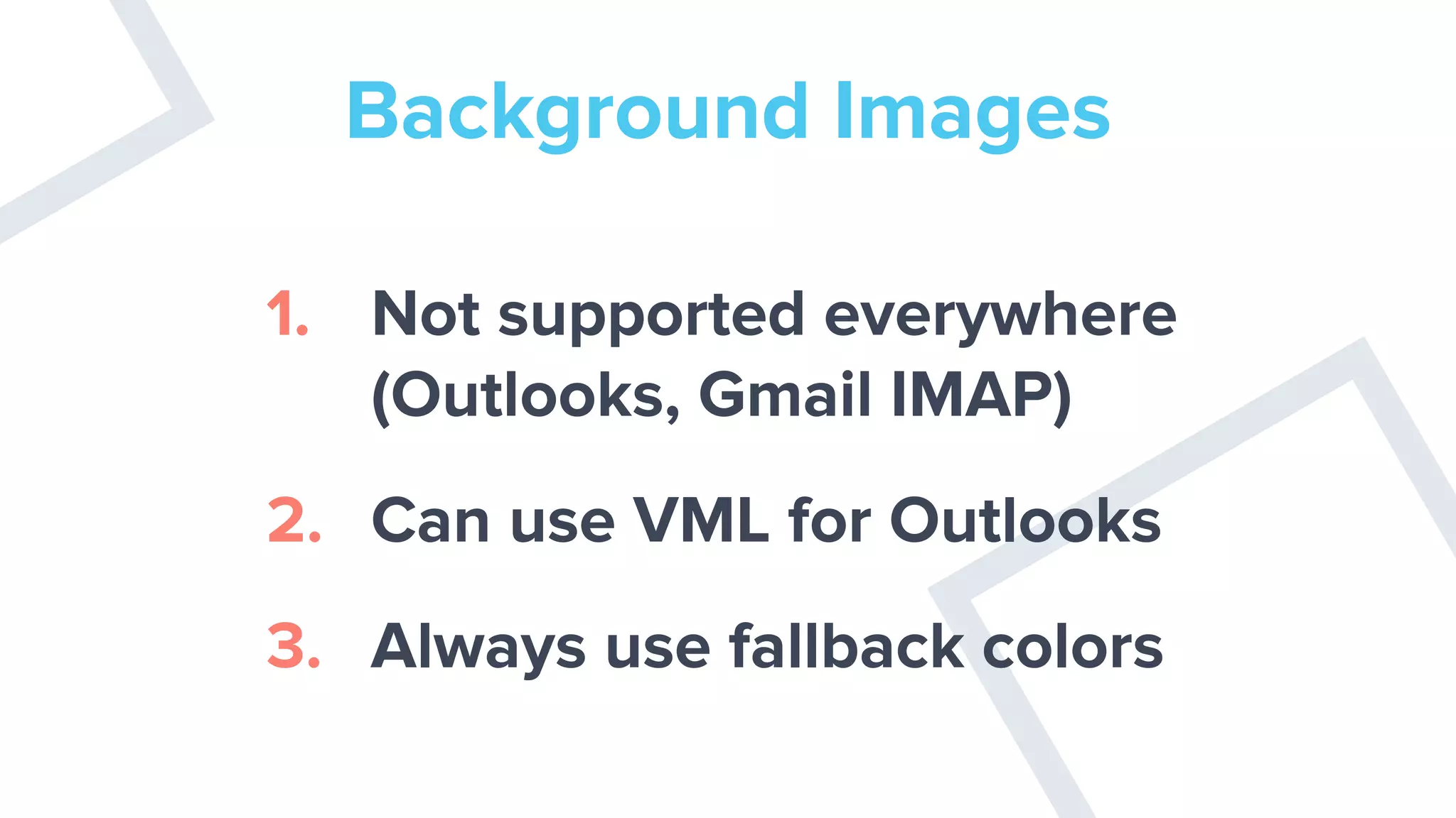 Background Images
1. Not supported everywhere
(Outlooks, Gmail IMAP)
2. Can use VML for Outlooks
3. Always use fallback colors
 