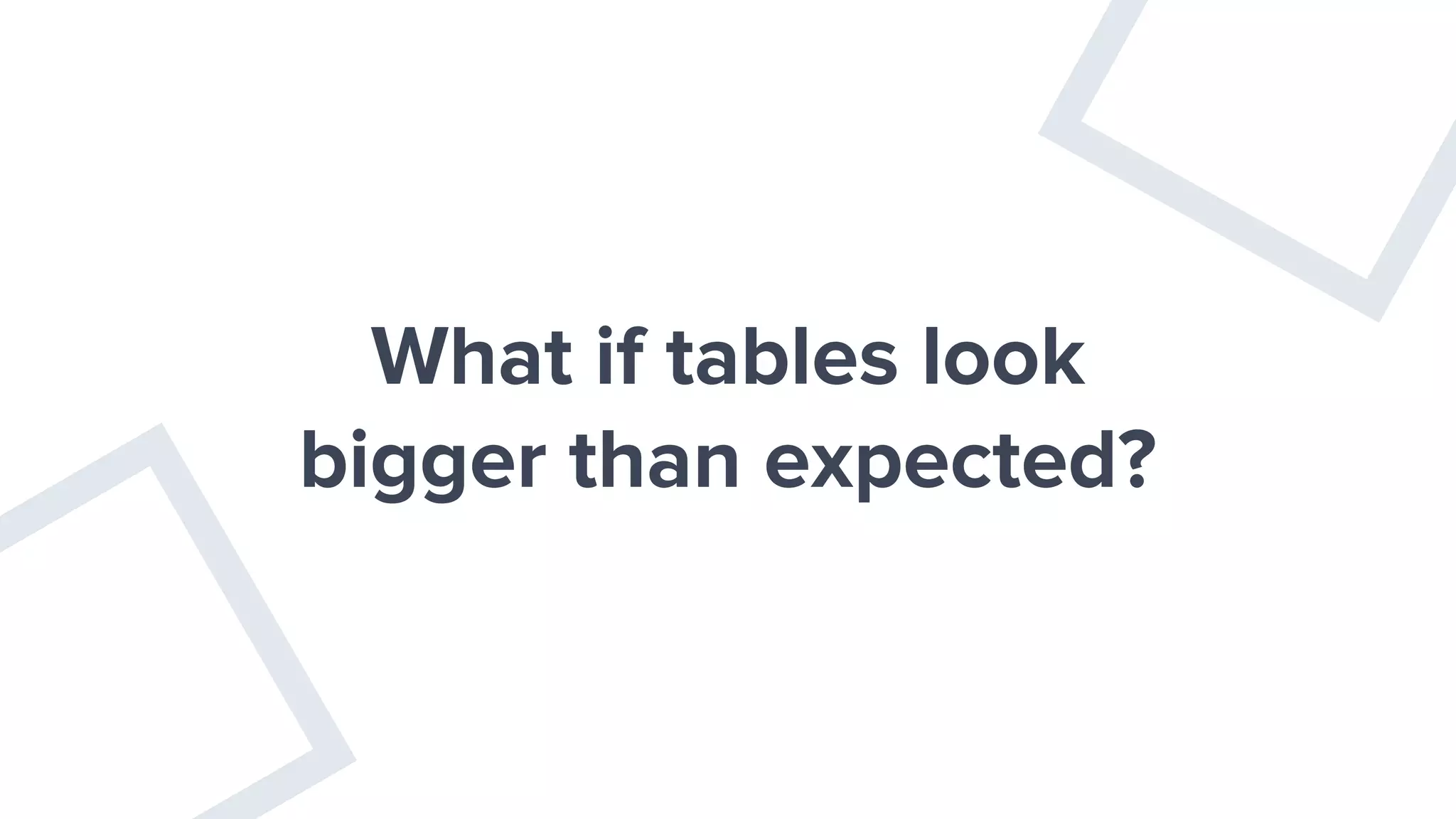 What if tables look
bigger than expected?
 
