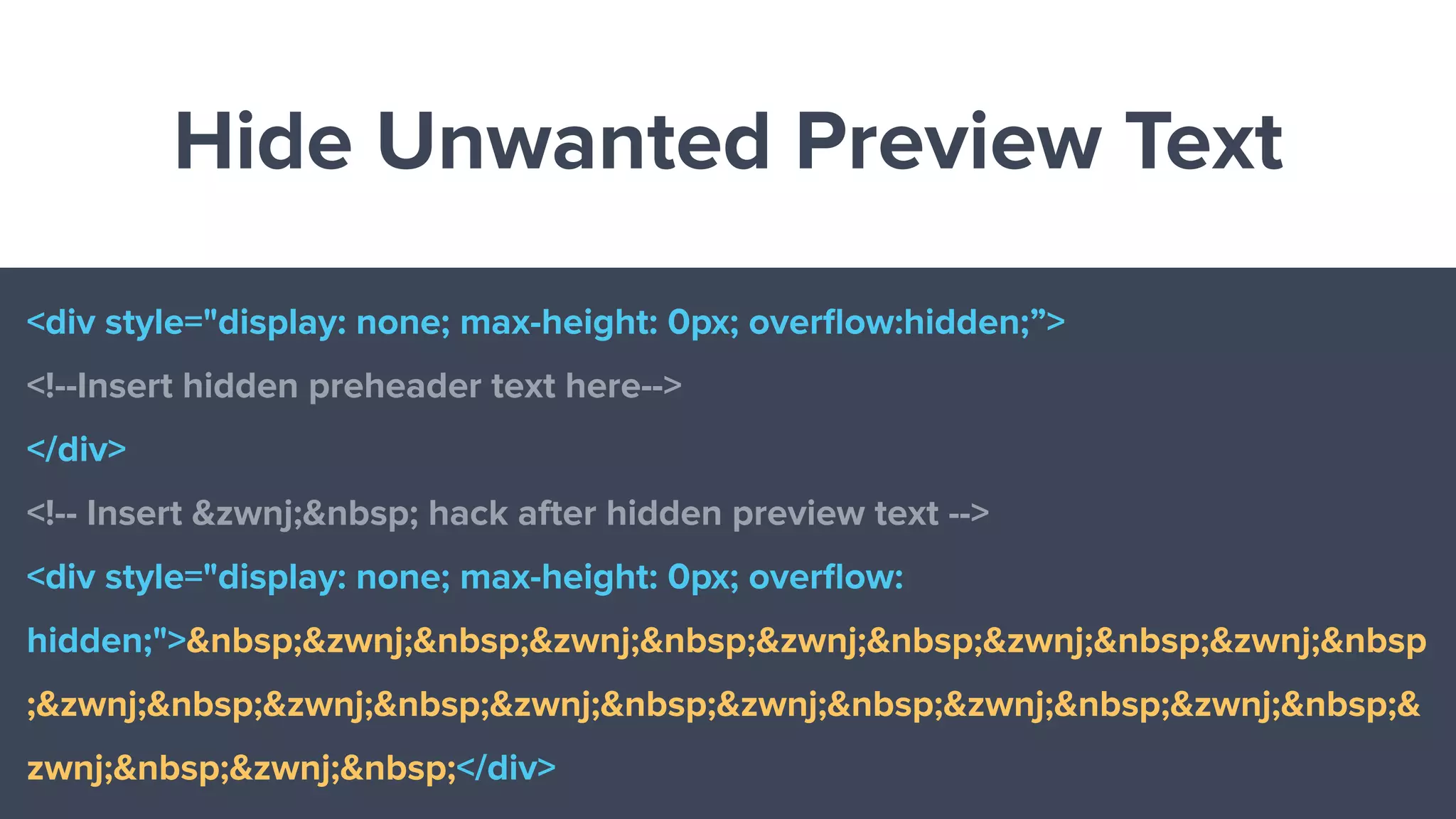 Hide Unwanted Preview Text
<div style="display: none; max-height: 0px; overﬂow:hidden;”>
<!--Insert hidden preheader text here-->
</div>
<!-- Insert &zwnj;&nbsp; hack after hidden preview text -->
<div style="display: none; max-height: 0px; overﬂow:
hidden;">&nbsp;&zwnj;&nbsp;&zwnj;&nbsp;&zwnj;&nbsp;&zwnj;&nbsp;&zwnj;&nbsp
;&zwnj;&nbsp;&zwnj;&nbsp;&zwnj;&nbsp;&zwnj;&nbsp;&zwnj;&nbsp;&zwnj;&nbsp;&
zwnj;&nbsp;&zwnj;&nbsp;</div>
 