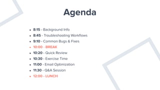 Agenda
• 8:15 - Background Info
• 8:45 - Troubleshooting Workﬂows
• 9:10 - Common Bugs & Fixes
• 10:00 - BREAK
• 10:20 - Quick Review
• 10:30 - Exercise Time
• 11:00 - Email Optimization
• 11:30 - Q&A Session
• 12:00 - LUNCH
 