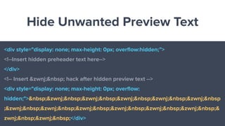 Hide Unwanted Preview Text
<div style="display: none; max-height: 0px; overﬂow:hidden;”>
<!--Insert hidden preheader text here-->
</div>
<!-- Insert &zwnj;&nbsp; hack after hidden preview text -->
<div style="display: none; max-height: 0px; overﬂow:
hidden;">&nbsp;&zwnj;&nbsp;&zwnj;&nbsp;&zwnj;&nbsp;&zwnj;&nbsp;&zwnj;&nbsp
;&zwnj;&nbsp;&zwnj;&nbsp;&zwnj;&nbsp;&zwnj;&nbsp;&zwnj;&nbsp;&zwnj;&nbsp;&
zwnj;&nbsp;&zwnj;&nbsp;</div>
 