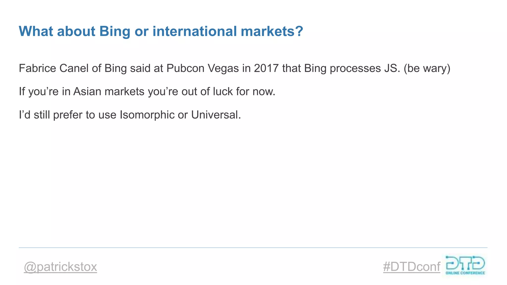 @patrickstox #DTDconf
What about Bing or international markets?
Fabrice Canel of Bing said at Pubcon Vegas in 2017 that Bing processes JS. (be wary)
If you’re in Asian markets you’re out of luck for now.
I’d still prefer to use Isomorphic or Universal.
 