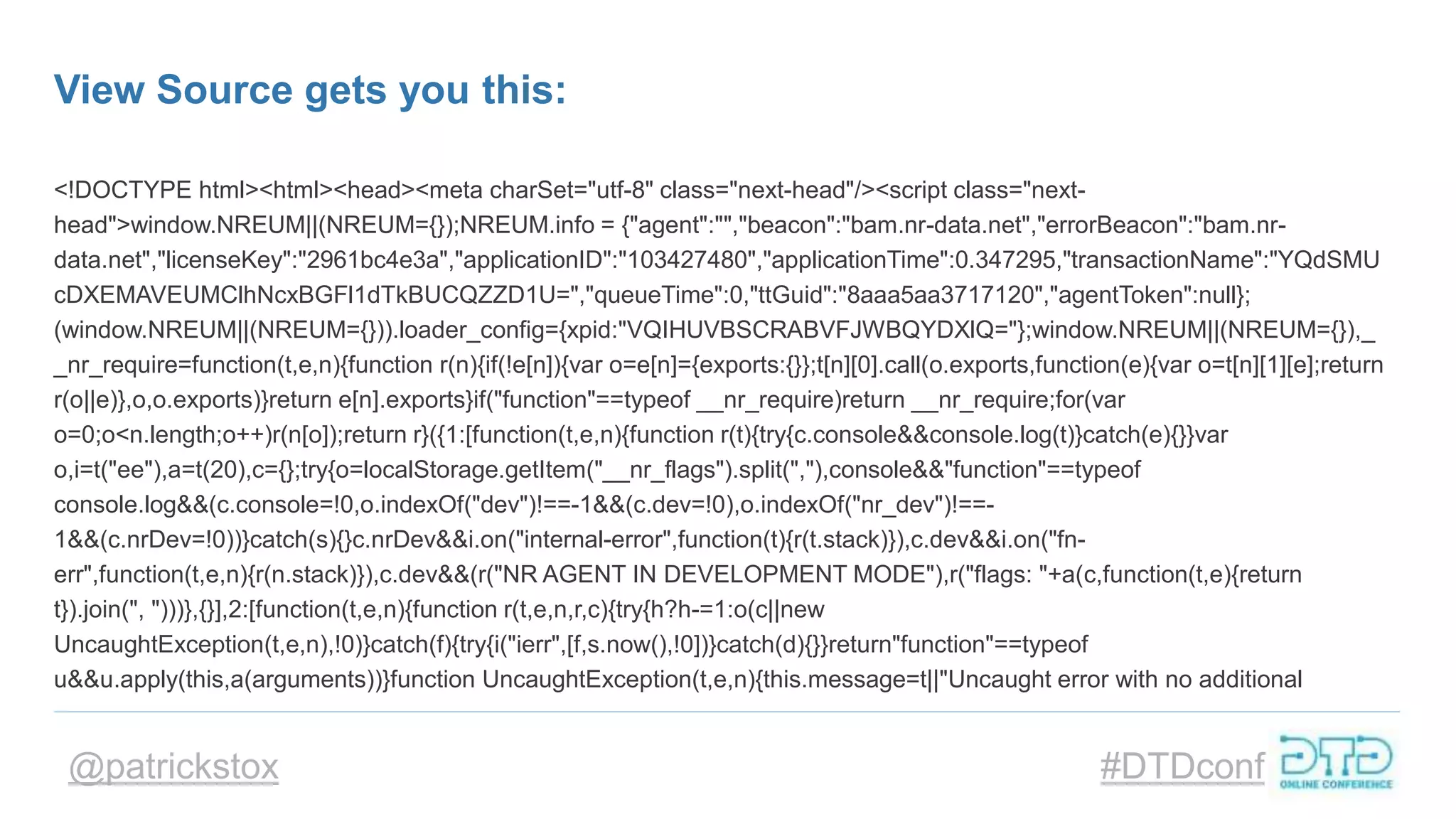 @patrickstox #DTDconf
View Source gets you this:
<!DOCTYPE html><html><head><meta charSet="utf-8" class="next-head"/><script class="next-
head">window.NREUM||(NREUM={});NREUM.info = {"agent":"","beacon":"bam.nr-data.net","errorBeacon":"bam.nr-
data.net","licenseKey":"2961bc4e3a","applicationID":"103427480","applicationTime":0.347295,"transactionName":"YQdSMU
cDXEMAVEUMClhNcxBGFl1dTkBUCQZZD1U=","queueTime":0,"ttGuid":"8aaa5aa3717120","agentToken":null};
(window.NREUM||(NREUM={})).loader_config={xpid:"VQIHUVBSCRABVFJWBQYDXlQ="};window.NREUM||(NREUM={}),_
_nr_require=function(t,e,n){function r(n){if(!e[n]){var o=e[n]={exports:{}};t[n][0].call(o.exports,function(e){var o=t[n][1][e];return
r(o||e)},o,o.exports)}return e[n].exports}if("function"==typeof __nr_require)return __nr_require;for(var
o=0;o<n.length;o++)r(n[o]);return r}({1:[function(t,e,n){function r(t){try{c.console&&console.log(t)}catch(e){}}var
o,i=t("ee"),a=t(20),c={};try{o=localStorage.getItem("__nr_flags").split(","),console&&"function"==typeof
console.log&&(c.console=!0,o.indexOf("dev")!==-1&&(c.dev=!0),o.indexOf("nr_dev")!==-
1&&(c.nrDev=!0))}catch(s){}c.nrDev&&i.on("internal-error",function(t){r(t.stack)}),c.dev&&i.on("fn-
err",function(t,e,n){r(n.stack)}),c.dev&&(r("NR AGENT IN DEVELOPMENT MODE"),r("flags: "+a(c,function(t,e){return
t}).join(", ")))},{}],2:[function(t,e,n){function r(t,e,n,r,c){try{h?h-=1:o(c||new
UncaughtException(t,e,n),!0)}catch(f){try{i("ierr",[f,s.now(),!0])}catch(d){}}return"function"==typeof
u&&u.apply(this,a(arguments))}function UncaughtException(t,e,n){this.message=t||"Uncaught error with no additional
 