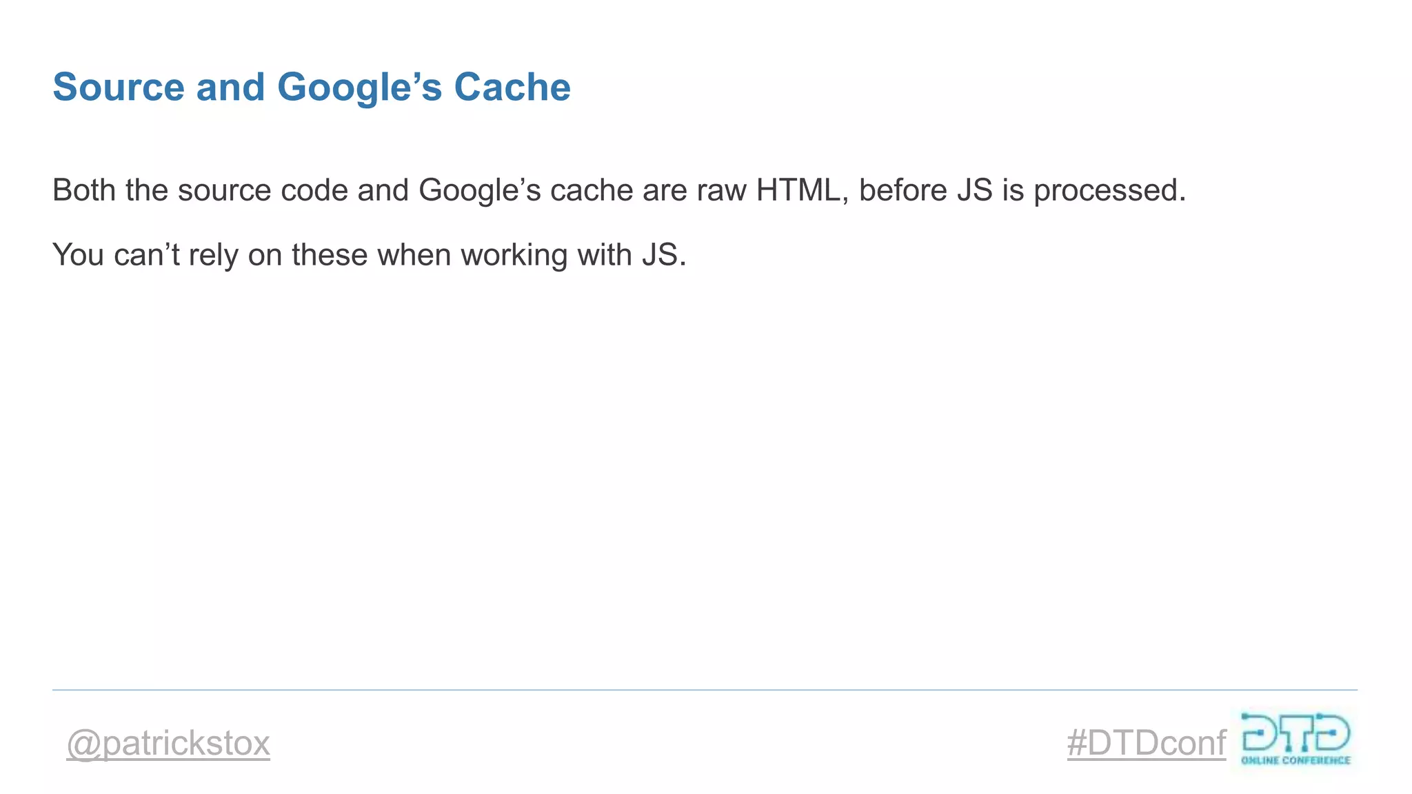 @patrickstox #DTDconf
Source and Google’s Cache
Both the source code and Google’s cache are raw HTML, before JS is processed.
You can’t rely on these when working with JS.
 