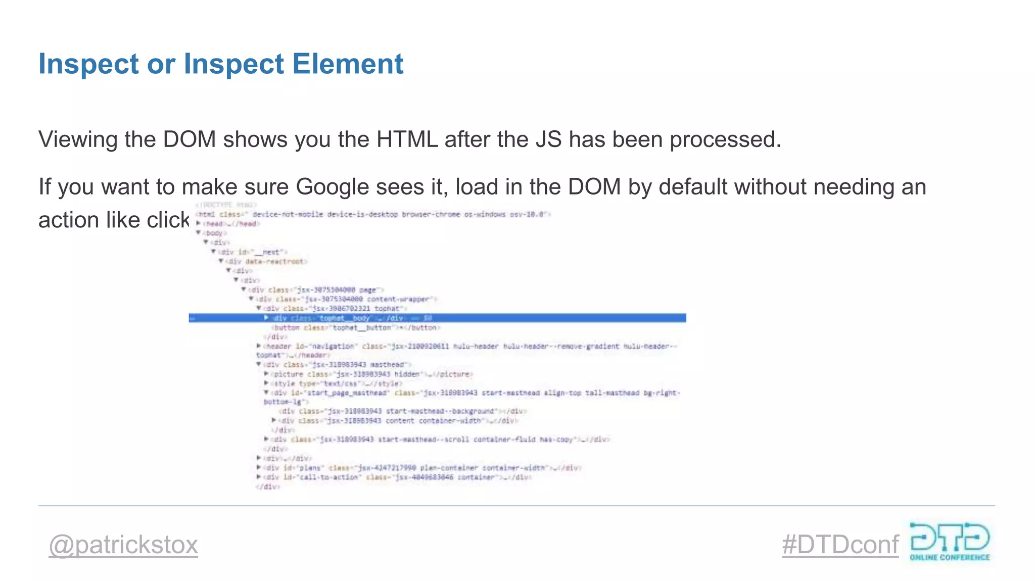 @patrickstox #DTDconf
Inspect or Inspect Element
Viewing the DOM shows you the HTML after the JS has been processed.
If you want to make sure Google sees it, load in the DOM by default without needing an
action like click or scroll.
 