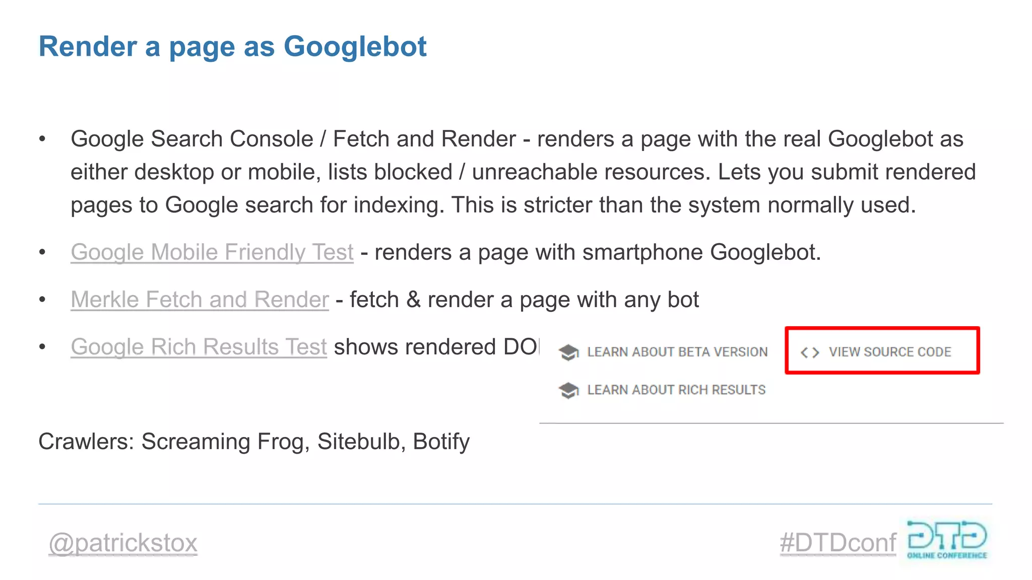 @patrickstox #DTDconf
Render a page as Googlebot
• Google Search Console / Fetch and Render - renders a page with the real Googlebot as
either desktop or mobile, lists blocked / unreachable resources. Lets you submit rendered
pages to Google search for indexing. This is stricter than the system normally used.
• Google Mobile Friendly Test - renders a page with smartphone Googlebot.
• Merkle Fetch and Render - fetch & render a page with any bot
• Google Rich Results Test shows rendered DOM >
Crawlers: Screaming Frog, Sitebulb, Botify
 