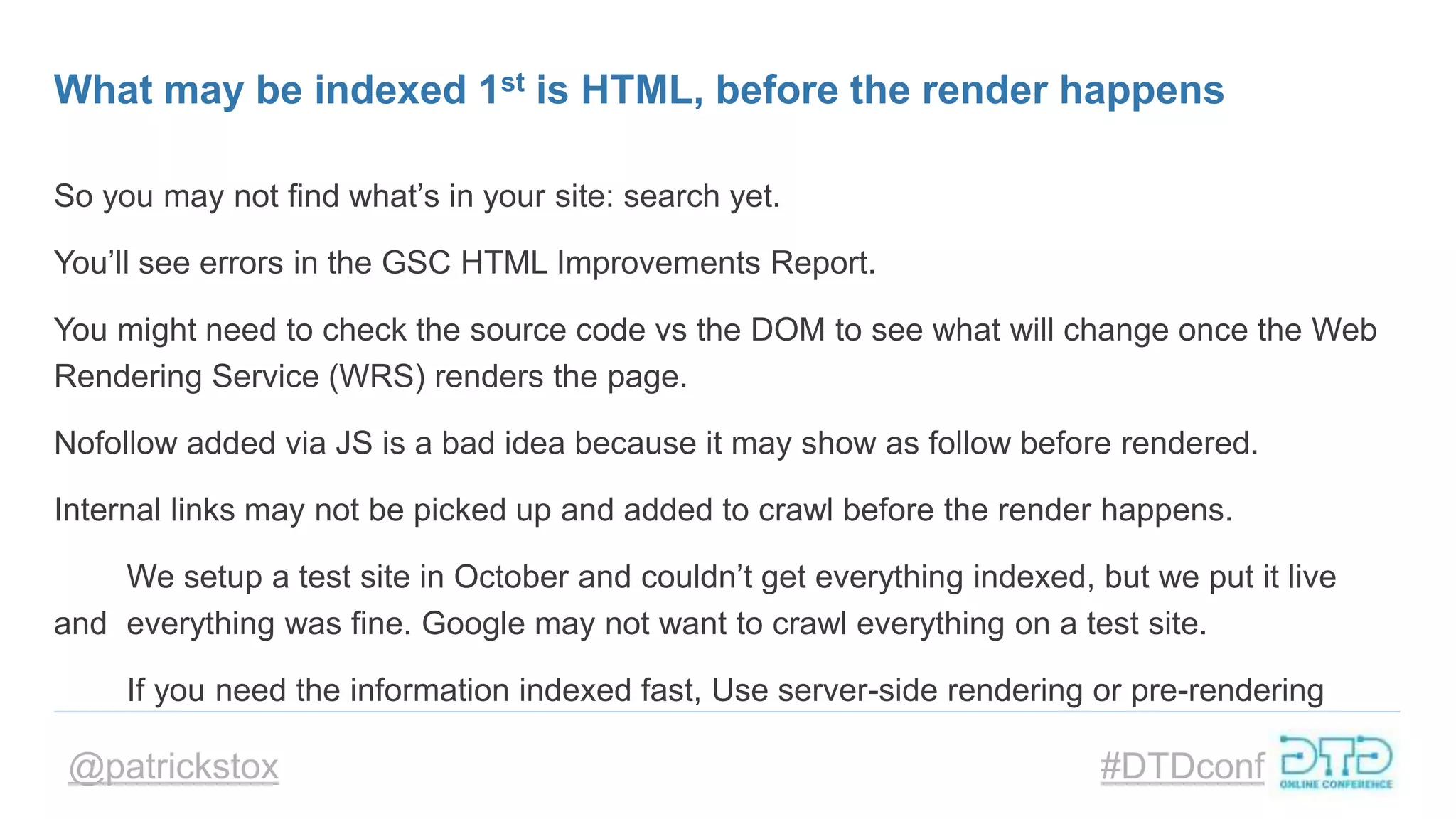 @patrickstox #DTDconf
What may be indexed 1st is HTML, before the render happens
So you may not find what’s in your site: search yet.
You’ll see errors in the GSC HTML Improvements Report.
You might need to check the source code vs the DOM to see what will change once the Web
Rendering Service (WRS) renders the page.
Nofollow added via JS is a bad idea because it may show as follow before rendered.
Internal links may not be picked up and added to crawl before the render happens.
We setup a test site in October and couldn’t get everything indexed, but we put it live
and everything was fine. Google may not want to crawl everything on a test site.
If you need the information indexed fast, Use server-side rendering or pre-rendering
 