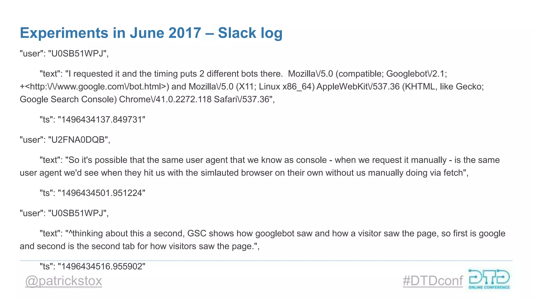 @patrickstox #DTDconf
Experiments in June 2017 – Slack log
"user": "U0SB51WPJ",
"text": "I requested it and the timing puts 2 different bots there. Mozilla/5.0 (compatible; Googlebot/2.1;
+<http://www.google.com/bot.html>) and Mozilla/5.0 (X11; Linux x86_64) AppleWebKit/537.36 (KHTML, like Gecko;
Google Search Console) Chrome/41.0.2272.118 Safari/537.36",
"ts": "1496434137.849731"
"user": "U2FNA0DQB",
"text": "So it's possible that the same user agent that we know as console - when we request it manually - is the same
user agent we'd see when they hit us with the simlauted browser on their own without us manually doing via fetch",
"ts": "1496434501.951224"
"user": "U0SB51WPJ",
"text": "^thinking about this a second, GSC shows how googlebot saw and how a visitor saw the page, so first is google
and second is the second tab for how visitors saw the page.",
"ts": "1496434516.955902"
 