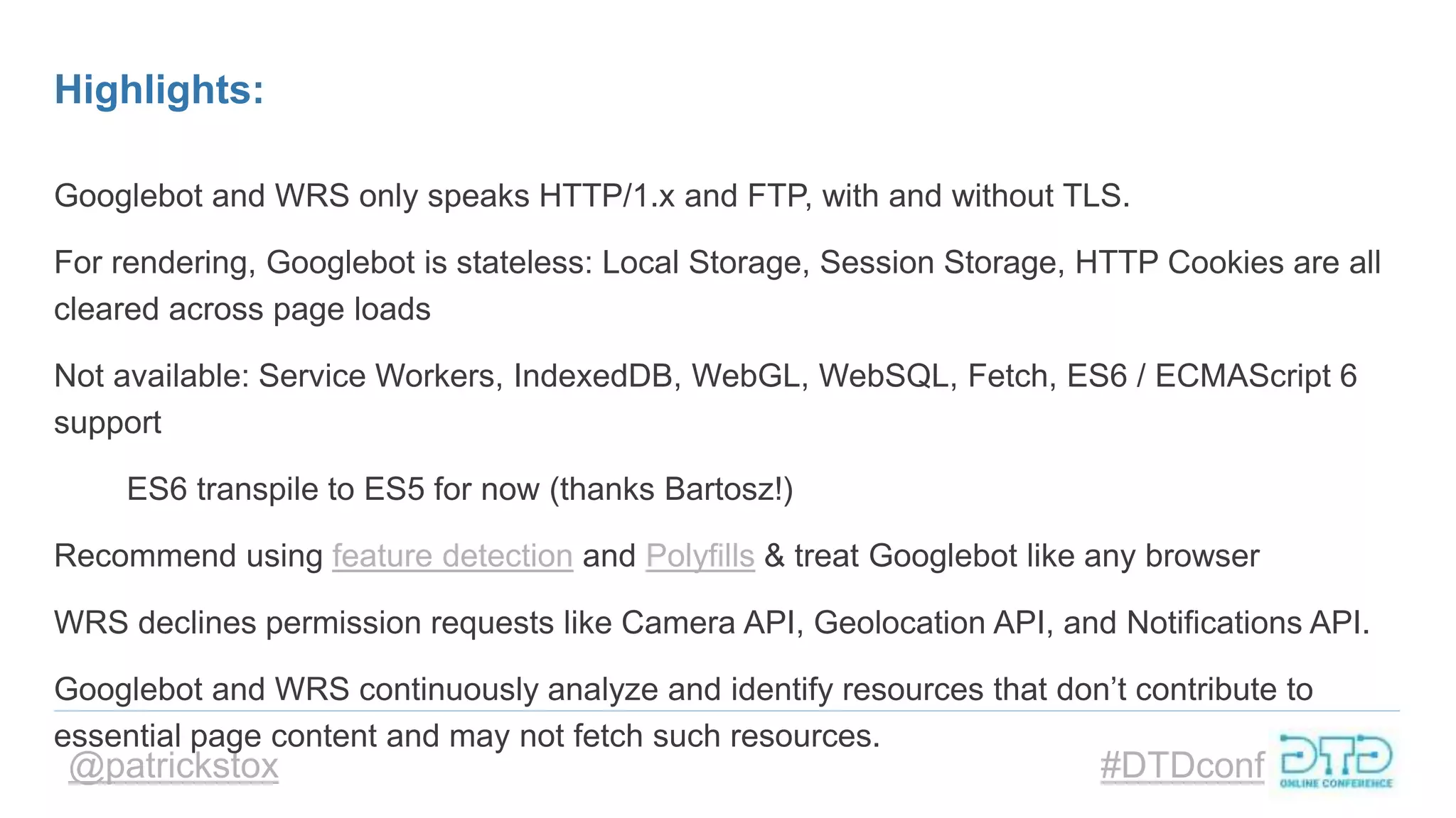 @patrickstox #DTDconf
Highlights:
Googlebot and WRS only speaks HTTP/1.x and FTP, with and without TLS.
For rendering, Googlebot is stateless: Local Storage, Session Storage, HTTP Cookies are all
cleared across page loads
Not available: Service Workers, IndexedDB, WebGL, WebSQL, Fetch, ES6 / ECMAScript 6
support
ES6 transpile to ES5 for now (thanks Bartosz!)
Recommend using feature detection and Polyfills & treat Googlebot like any browser
WRS declines permission requests like Camera API, Geolocation API, and Notifications API.
Googlebot and WRS continuously analyze and identify resources that don’t contribute to
essential page content and may not fetch such resources.
 