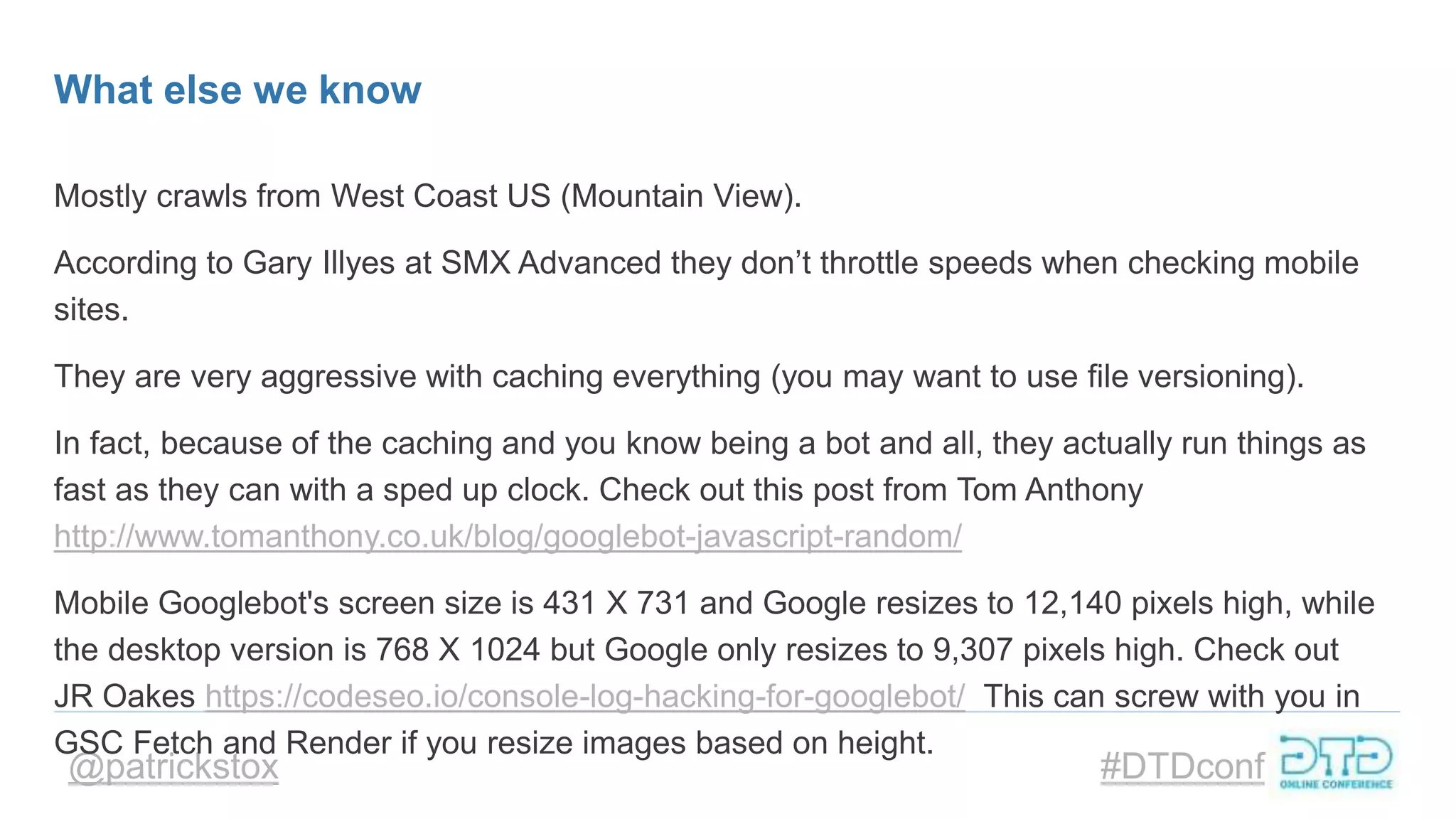 @patrickstox #DTDconf
What else we know
Mostly crawls from West Coast US (Mountain View).
According to Gary Illyes at SMX Advanced they don’t throttle speeds when checking mobile
sites.
They are very aggressive with caching everything (you may want to use file versioning).
In fact, because of the caching and you know being a bot and all, they actually run things as
fast as they can with a sped up clock. Check out this post from Tom Anthony
http://www.tomanthony.co.uk/blog/googlebot-javascript-random/
Mobile Googlebot's screen size is 431 X 731 and Google resizes to 12,140 pixels high, while
the desktop version is 768 X 1024 but Google only resizes to 9,307 pixels high. Check out
JR Oakes https://codeseo.io/console-log-hacking-for-googlebot/ This can screw with you in
GSC Fetch and Render if you resize images based on height.
 