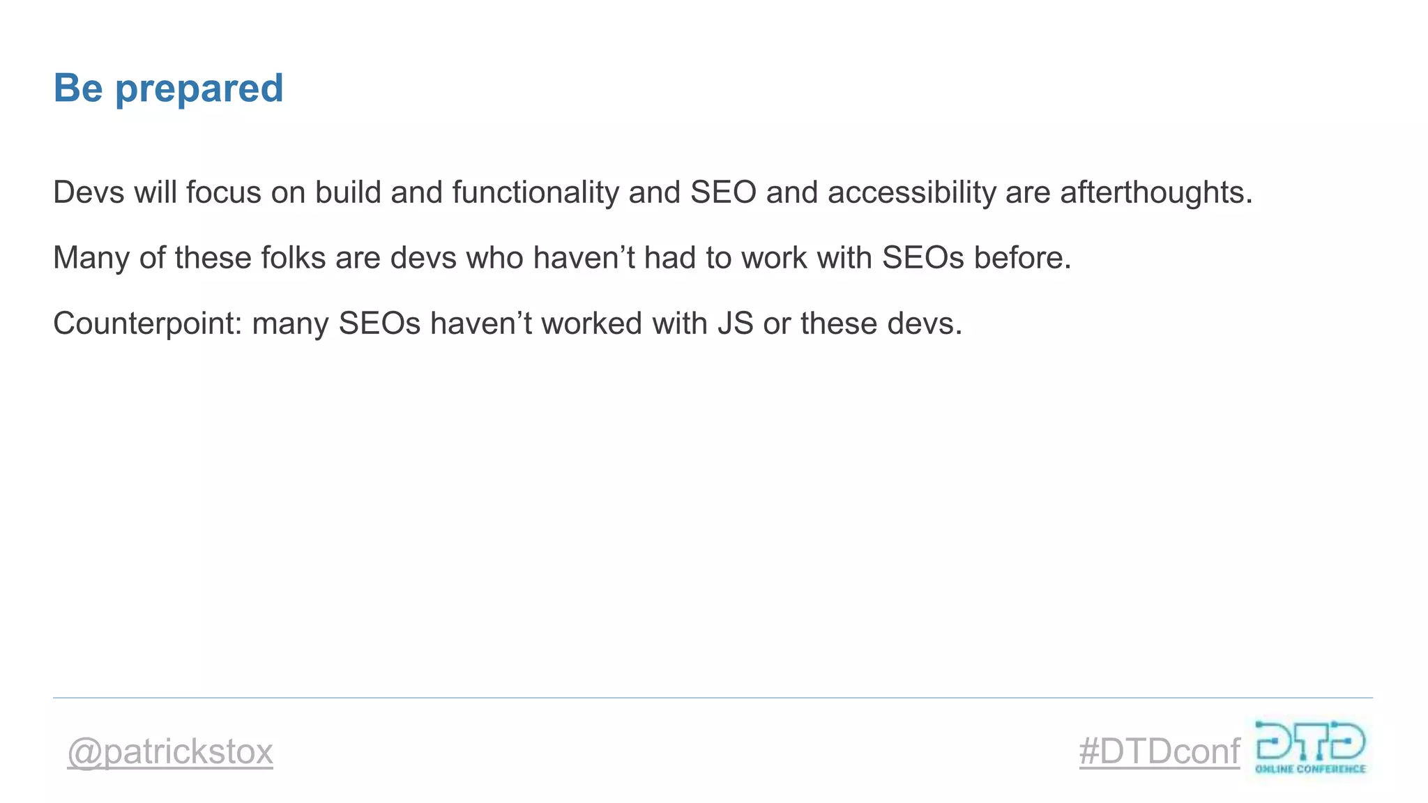 @patrickstox #DTDconf
Be prepared
Devs will focus on build and functionality and SEO and accessibility are afterthoughts.
Many of these folks are devs who haven’t had to work with SEOs before.
Counterpoint: many SEOs haven’t worked with JS or these devs.
 