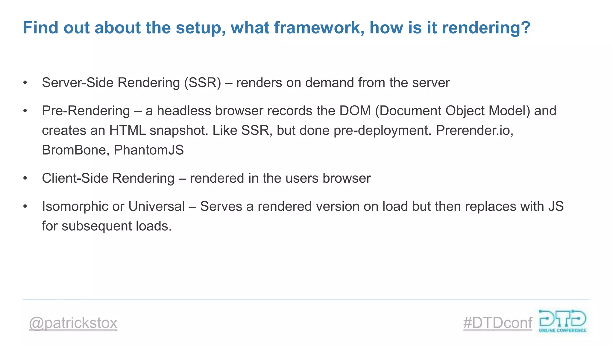 @patrickstox #DTDconf
Find out about the setup, what framework, how is it rendering?
• Server-Side Rendering (SSR) – renders on demand from the server
• Pre-Rendering – a headless browser records the DOM (Document Object Model) and
creates an HTML snapshot. Like SSR, but done pre-deployment. Prerender.io,
BromBone, PhantomJS
• Client-Side Rendering – rendered in the users browser
• Isomorphic or Universal – Serves a rendered version on load but then replaces with JS
for subsequent loads.
 