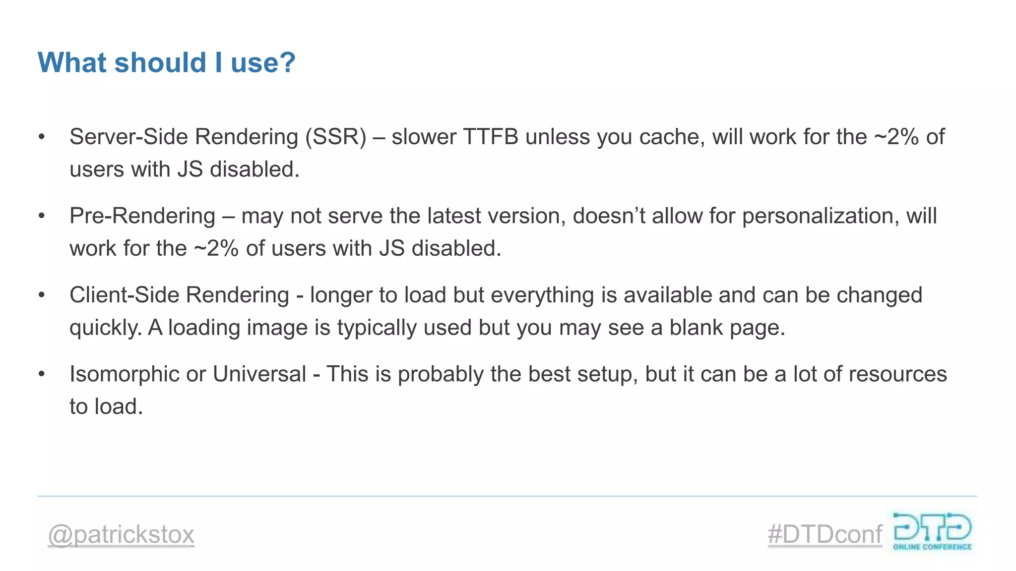 @patrickstox #DTDconf
What should I use?
• Server-Side Rendering (SSR) – slower TTFB unless you cache, will work for the ~2% of
users with JS disabled.
• Pre-Rendering – may not serve the latest version, doesn’t allow for personalization, will
work for the ~2% of users with JS disabled.
• Client-Side Rendering - longer to load but everything is available and can be changed
quickly. A loading image is typically used but you may see a blank page.
• Isomorphic or Universal - This is probably the best setup, but it can be a lot of resources
to load.
 