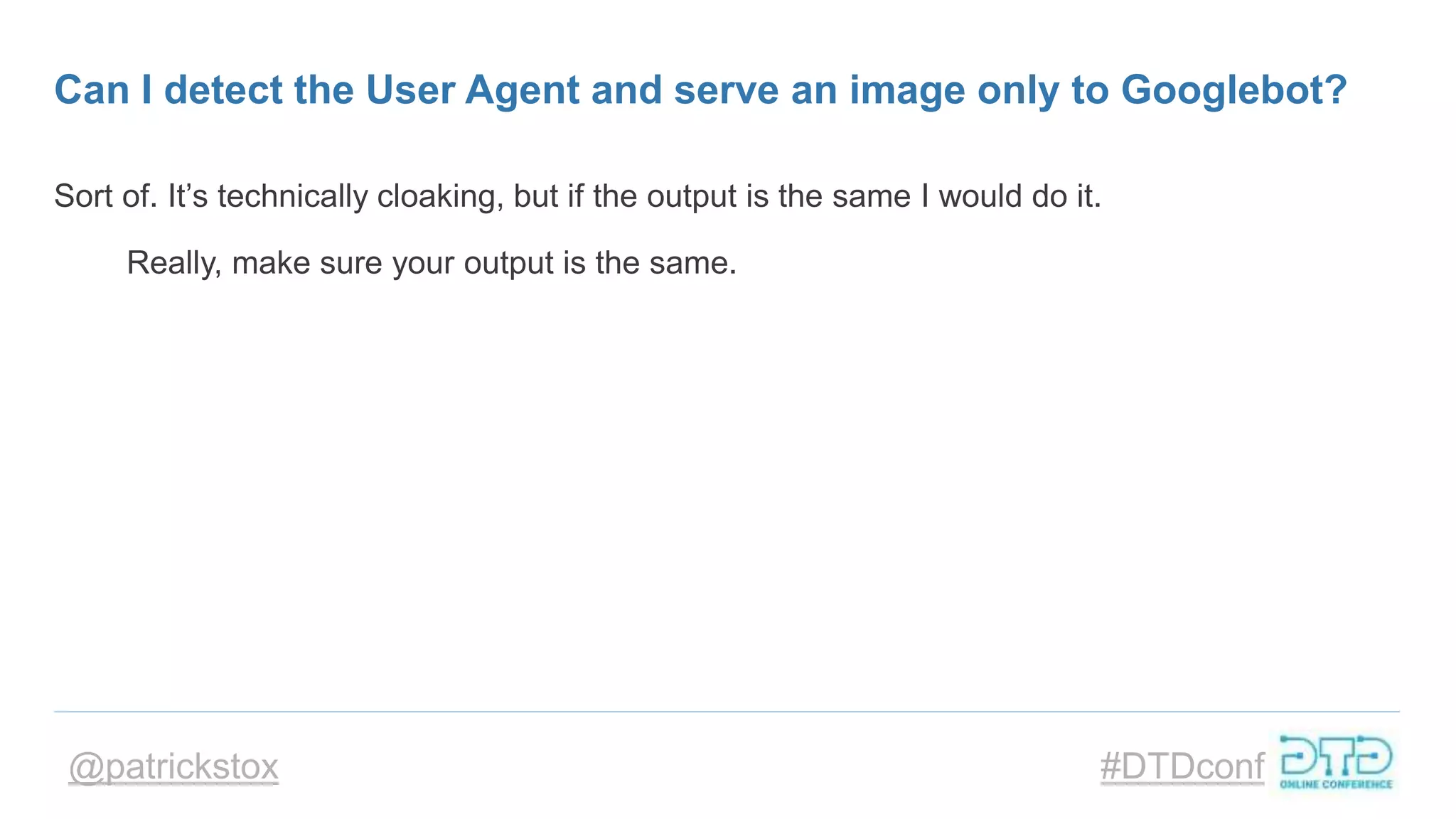 @patrickstox #DTDconf
Can I detect the User Agent and serve an image only to Googlebot?
Sort of. It’s technically cloaking, but if the output is the same I would do it.
Really, make sure your output is the same.
 